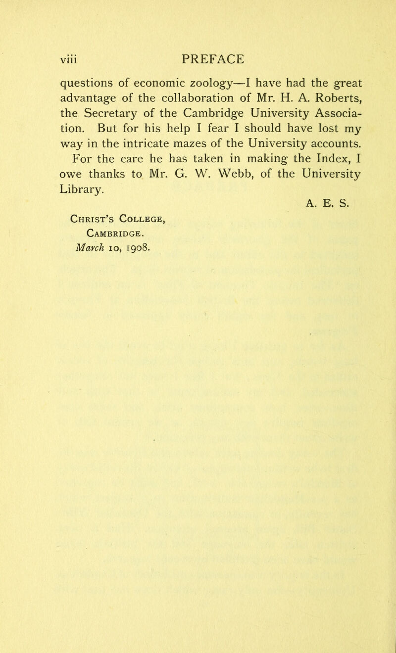 questions of economic zoology—I have had the great advantage of the collaboration of Mr. H. A. Roberts, the Secretary of the Cambridge University Associa- tion. But for his help I fear I should have lost my way in the intricate mazes of the University accounts. For the care he has taken in making the Index, I owe thanks to Mr. G. W. Webb, of the University Library. A. E. S. Christ’s College, Cambridge. March io, 1908.