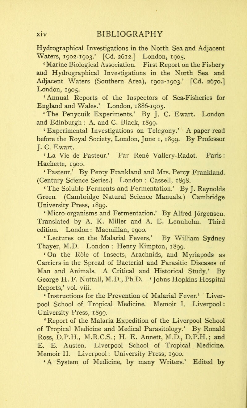 Hydrographical Investigations in the North Sea and Adjacent Waters, 1902-1903.’ [Cd. 2612.] London, 1905. ‘ Marine Biological Association. First Report on the Fishery and Hydrographical Investigations in the North Sea and Adjacent Waters (Southern Area), 1902-1903.’ [Cd. 2670.] London, 1905. ‘Annual Reports of the Inspectors of Sea-Fisheries for England and Wales.’ London, 1886-1905. ‘The Penycuik Experiments.’ By J. C. Ewart. London and Edinburgh: A. and C. Black, 1899. ‘ Experimental Investigations on Telegony.’ A paper read before the Royal Society, London, June 1, 1899. By Professor J. C. Ewart. ‘ La Vie de Pasteur.’ Par Rene Vallery-Radot. Paris: Hachette, 1900. ‘ Pasteur.’ By Percy Frankland and Mrs. Percy Frankland. (Century Science Series.) London : Cassell, 1898. ‘ The Soluble Ferments and Fermentation.’ By J. Reynolds Green. (Cambridge Natural Science Manuals.) Cambridge University Press, 1899. ‘ Micro-organisms and Fermentation.’ By Alfred Jorgensen. Translated by A. K. Miller and A. E. Lennholm. Third edition. London : Macmillan, 1900. ‘Lectures on the Malarial Fevers.’ By William Sydney Thayer, M.D. London : Henry Kimpton, 1899. ‘ On the Role of Insects, Arachnids, and Myriapods as Carriers in the Spread of Bacterial and Parasitic Diseases of Man and Animals. A Critical and Historical Study.’ By George H. F. Nuttall, M.D., Ph.D. ‘Johns Hopkins Hospital Reports,’ vol. viii. ‘ Instructions for the Prevention of Malarial Fever.’ Liver- pool School of Tropical Medicine. Memoir I. Liverpool: University Press, 1899. ‘ Report of the Malaria Expedition of the Liverpool School of Tropical Medicine and Medical Parasitology.’ By Ronald Ross, D.P.H., M.R.C.S.; H. E. Annett, M.D., D.P.H.; and E. E. Austen. Liverpool School of Tropical Medicine. Memoir II. Liverpool: University Press, 1900. ‘A System of Medicine, by many Writers.’ Edited by