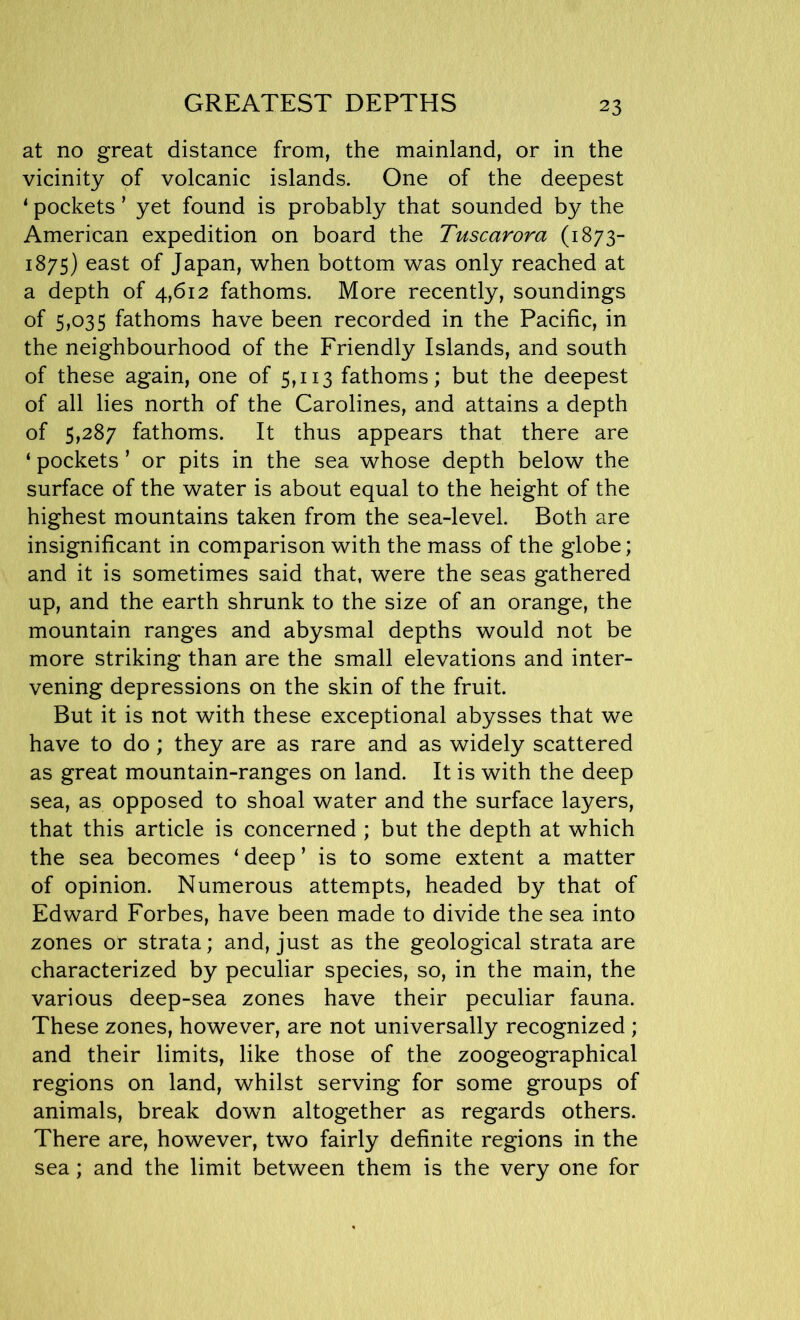 GREATEST DEPTHS at no great distance from, the mainland, or in the vicinity of volcanic islands. One of the deepest 1 pockets ’ yet found is probably that sounded by the American expedition on board the Tuscarora (1873- 1875) east of Japan, when bottom was only reached at a depth of 4,612 fathoms. More recently, soundings of 5)035 fathoms have been recorded in the Pacific, in the neighbourhood of the Friendly Islands, and south of these again, one of 5,113 fathoms; but the deepest of all lies north of the Carolines, and attains a depth of 5,287 fathoms. It thus appears that there are ‘ pockets ’ or pits in the sea whose depth below the surface of the water is about equal to the height of the highest mountains taken from the sea-level. Both are insignificant in comparison with the mass of the globe; and it is sometimes said that, were the seas gathered up, and the earth shrunk to the size of an orange, the mountain ranges and abysmal depths would not be more striking than are the small elevations and inter- vening depressions on the skin of the fruit. But it is not with these exceptional abysses that we have to do; they are as rare and as widely scattered as great mountain-ranges on land. It is with the deep sea, as opposed to shoal water and the surface layers, that this article is concerned ; but the depth at which the sea becomes 1 deep ’ is to some extent a matter of opinion. Numerous attempts, headed by that of Edward Forbes, have been made to divide the sea into zones or strata; and, just as the geological strata are characterized by peculiar species, so, in the main, the various deep-sea zones have their peculiar fauna. These zones, however, are not universally recognized ; and their limits, like those of the zoogeographical regions on land, whilst serving for some groups of animals, break down altogether as regards others. There are, however, two fairly definite regions in the sea; and the limit between them is the very one for