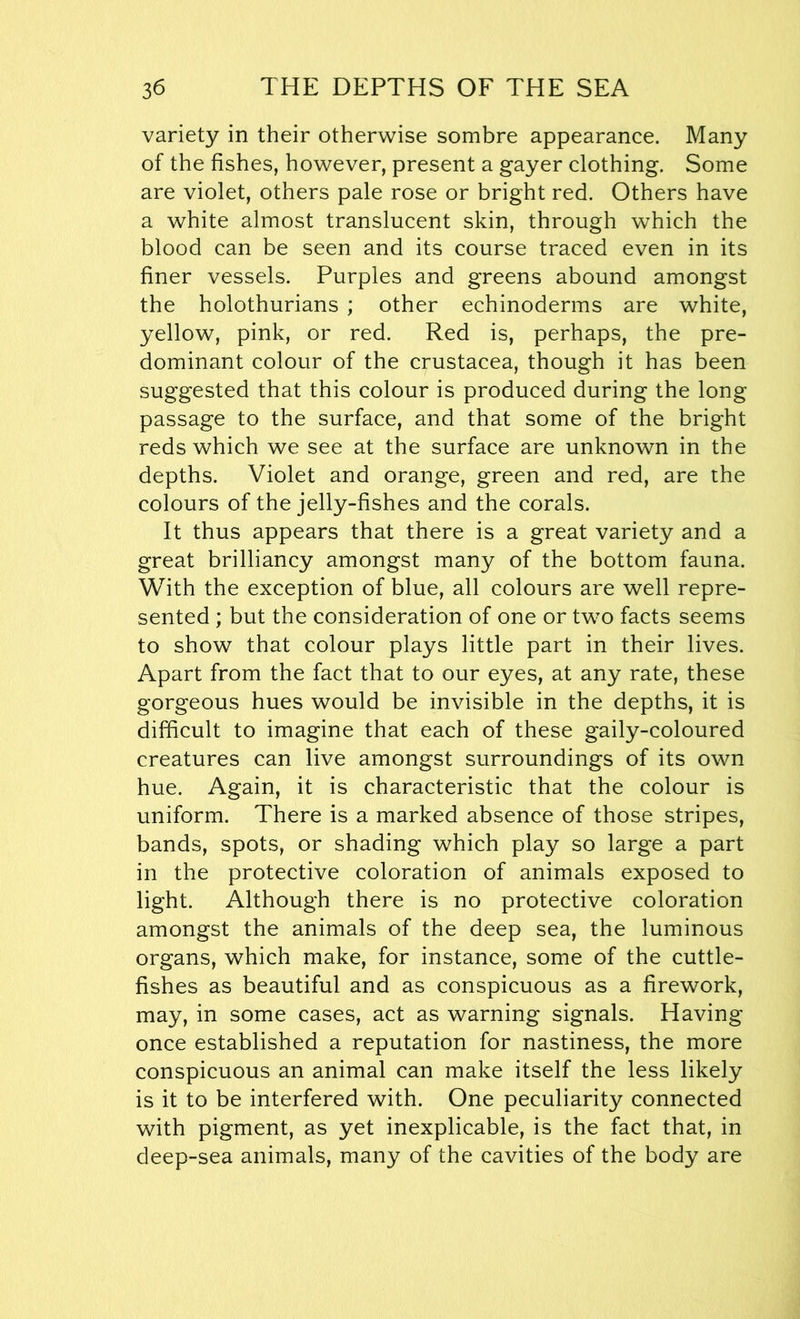 variety in their otherwise sombre appearance. Many of the fishes, however, present a gayer clothing. Some are violet, others pale rose or bright red. Others have a white almost translucent skin, through which the blood can be seen and its course traced even in its finer vessels. Purples and greens abound amongst the holothurians ; other echinoderms are white, yellow, pink, or red. Red is, perhaps, the pre- dominant colour of the Crustacea, though it has been suggested that this colour is produced during the long passage to the surface, and that some of the bright reds which we see at the surface are unknown in the depths. Violet and orange, green and red, are the colours of the jelly-fishes and the corals. It thus appears that there is a great variety and a great brilliancy amongst many of the bottom fauna. With the exception of blue, all colours are well repre- sented ; but the consideration of one or two facts seems to show that colour plays little part in their lives. Apart from the fact that to our eyes, at any rate, these gorgeous hues would be invisible in the depths, it is difficult to imagine that each of these gaily-coloured creatures can live amongst surroundings of its own hue. Again, it is characteristic that the colour is uniform. There is a marked absence of those stripes, bands, spots, or shading which play so large a part in the protective coloration of animals exposed to light. Although there is no protective coloration amongst the animals of the deep sea, the luminous organs, which make, for instance, some of the cuttle- fishes as beautiful and as conspicuous as a firework, may, in some cases, act as warning signals. Having once established a reputation for nastiness, the more conspicuous an animal can make itself the less likely is it to be interfered with. One peculiarity connected with pigment, as yet inexplicable, is the fact that, in deep-sea animals, many of the cavities of the body are