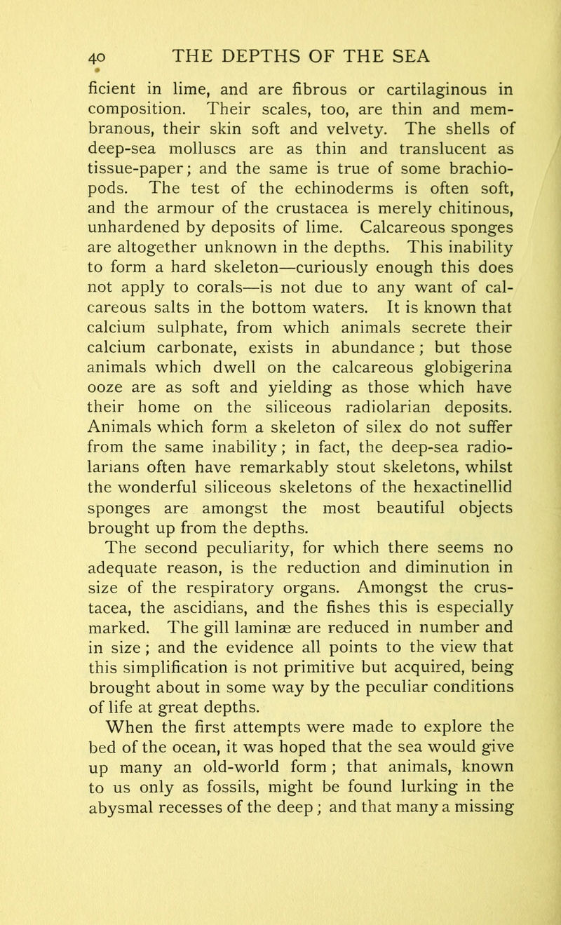 ficient in lime, and are fibrous or cartilaginous in composition. Their scales, too, are thin and mem- branous, their skin soft and velvety. The shells of deep-sea molluscs are as thin and translucent as tissue-paper; and the same is true of some brachio- pods. The test of the echinoderms is often soft, and the armour of the Crustacea is merely chitinous, unhardened by deposits of lime. Calcareous sponges are altogether unknown in the depths. This inability to form a hard skeleton—curiously enough this does not apply to corals—is not due to any want of cal- careous salts in the bottom waters. It is known that calcium sulphate, from which animals secrete their calcium carbonate, exists in abundance; but those animals which dwell on the calcareous globigerina ooze are as soft and yielding as those which have their home on the siliceous radiolarian deposits. Animals which form a skeleton of silex do not suffer from the same inability; in fact, the deep-sea radio- lanans often have remarkably stout skeletons, whilst the wonderful siliceous skeletons of the hexactinellid sponges are amongst the most beautiful objects brought up from the depths. The second peculiarity, for which there seems no adequate reason, is the reduction and diminution in size of the respiratory organs. Amongst the Crus- tacea, the ascidians, and the fishes this is especially marked. The gill laminae are reduced in number and in size; and the evidence all points to the view that this simplification is not primitive but acquired, being brought about in some way by the peculiar conditions of life at great depths. When the first attempts were made to explore the bed of the ocean, it was hoped that the sea would give up many an old-world form; that animals, known to us only as fossils, might be found lurking in the abysmal recesses of the deep ; and that man}?- a missing