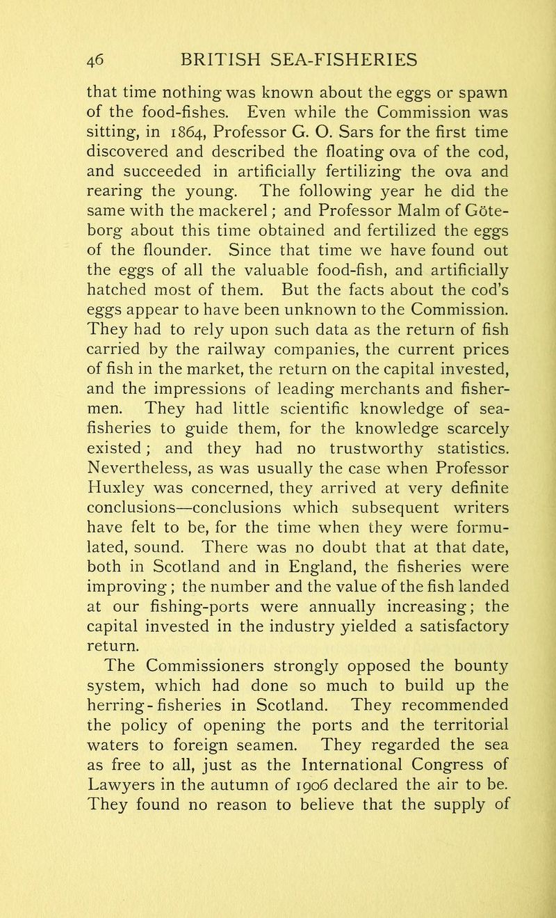 that time nothing was known about the eggs or spawn of the food-fishes. Even while the Commission was sitting, in 1864, Professor G. O. Sars for the first time discovered and described the floating ova of the cod, and succeeded in artificially fertilizing the ova and rearing the young. The following year he did the same with the mackerel; and Professor Malm of Gote- borg about this time obtained and fertilized the eggs of the flounder. Since that time we have found out the eggs of all the valuable food-fish, and artificially hatched most of them. But the facts about the cod’s eggs appear to have been unknown to the Commission. They had to rely upon such data as the return of fish carried by the railway companies, the current prices of fish in the market, the return on the capital invested, and the impressions of leading merchants and fisher- men. They had little scientific knowledge of sea- fisheries to guide them, for the knowledge scarcely existed; and they had no trustworthy statistics. Nevertheless, as was usually the case when Professor Huxley was concerned, they arrived at very definite conclusions—conclusions which subsequent writers have felt to be, for the time when they were formu- lated, sound. There was no doubt that at that date, both in Scotland and in England, the fisheries were improving; the number and the value of the fish landed at our fishing-ports were annually increasing; the capital invested in the industry yielded a satisfactory return. The Commissioners strongly opposed the bounty system, which had done so much to build up the herring-fisheries in Scotland. They recommended the policy of opening the ports and the territorial waters to foreign seamen. They regarded the sea as free to all, just as the International Congress of Lawyers in the autumn of 1906 declared the air to be. They found no reason to believe that the supply of