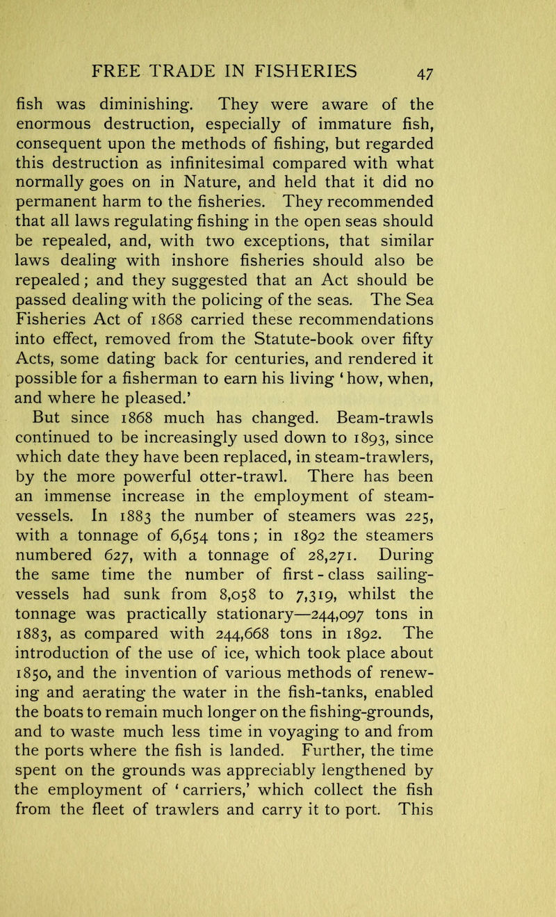 FREE TRADE IN FISHERIES fish was diminishing. They were aware of the enormous destruction, especially of immature fish, consequent upon the methods of fishing, but regarded this destruction as infinitesimal compared with what normally goes on in Nature, and held that it did no permanent harm to the fisheries. They recommended that all laws regulating fishing in the open seas should be repealed, and, with two exceptions, that similar laws dealing with inshore fisheries should also be repealed; and they suggested that an Act should be passed dealing with the policing of the seas. The Sea Fisheries Act of 1868 carried these recommendations into effect, removed from the Statute-book over fifty Acts, some dating back for centuries, and rendered it possible for a fisherman to earn his living ‘ how, when, and where he pleased.’ But since 1868 much has changed. Beam-trawls continued to be increasingly used down to 1893, since which date they have been replaced, in steam-trawlers, by the more powerful otter-trawl. There has been an immense increase in the employment of steam- vessels. In 1883 the number of steamers was 225, with a tonnage of 6,654 tons; in 1892 the steamers numbered 627, with a tonnage of 28,271. During the same time the number of first - class sailing- vessels had sunk from 8,058 to 7,319, whilst the tonnage was practically stationary—244,097 tons in 1883, as compared with 244,668 tons in 1892. The introduction of the use of ice, which took place about 1850, and the invention of various methods of renew- ing and aerating the water in the fish-tanks, enabled the boats to remain much longer on the fishing-grounds, and to waste much less time in voyaging to and from the ports where the fish is landed. Further, the time spent on the grounds was appreciably lengthened by the employment of * carriers,’ which collect the fish from the fleet of trawlers and carry it to port. This