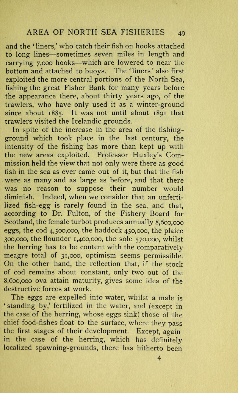 and the ‘liners/ who catch their fish on hooks attached to long lines—sometimes seven miles in length and carrying 7,000 hooks—which are lowered to near the bottom and attached to buoys. The ‘ liners ’ also first exploited the more central portions of the North Sea, fishing the great Fisher Bank for many years before the appearance there, about thirty years ago, of the trawlers, who have only used it as a winter-ground since about 1885. It was not until about 1891 that trawlers visited the Icelandic grounds. In spite of the increase in the area of the fishing- ground which took place in the last century, the intensity of the fishing has more than kept up with the new areas exploited. Professor Huxley’s Com- mission held the view that not only were there as good fish in the sea as ever came out of it, but that the fish were as many and as large as before, and that there was no reason to suppose their number would diminish. Indeed, when we consider that an unferti- lized fish-egg is rarely found in the sea, and that, according to Dr. Fulton, of the Fishery Board for Scotland, the female turbot produces annually 8,600,000 eggs, the cod 4,500,000, the haddock 450,000, the plaice 300,000, the flounder 1,400,000, the sole 570,000, whilst the herring has to be content with the comparatively meagre total of 31,000, optimism seems permissible. On the other hand, the reflection that, if the stock of cod remains about constant, only two out of the 8,600,000 ova attain maturity, gives some idea of the destructive forces at work. The eggs are expelled into water, whilst a male is ‘ standing by,’ fertilized in the water, and (except in the case of the herring, whose eggs sink) those of the chief food-fishes float to the surface, where they pass the first stages of their development. Except, again in the case of the herring, which has definitely localized spawning-grounds, there has hitherto been 4