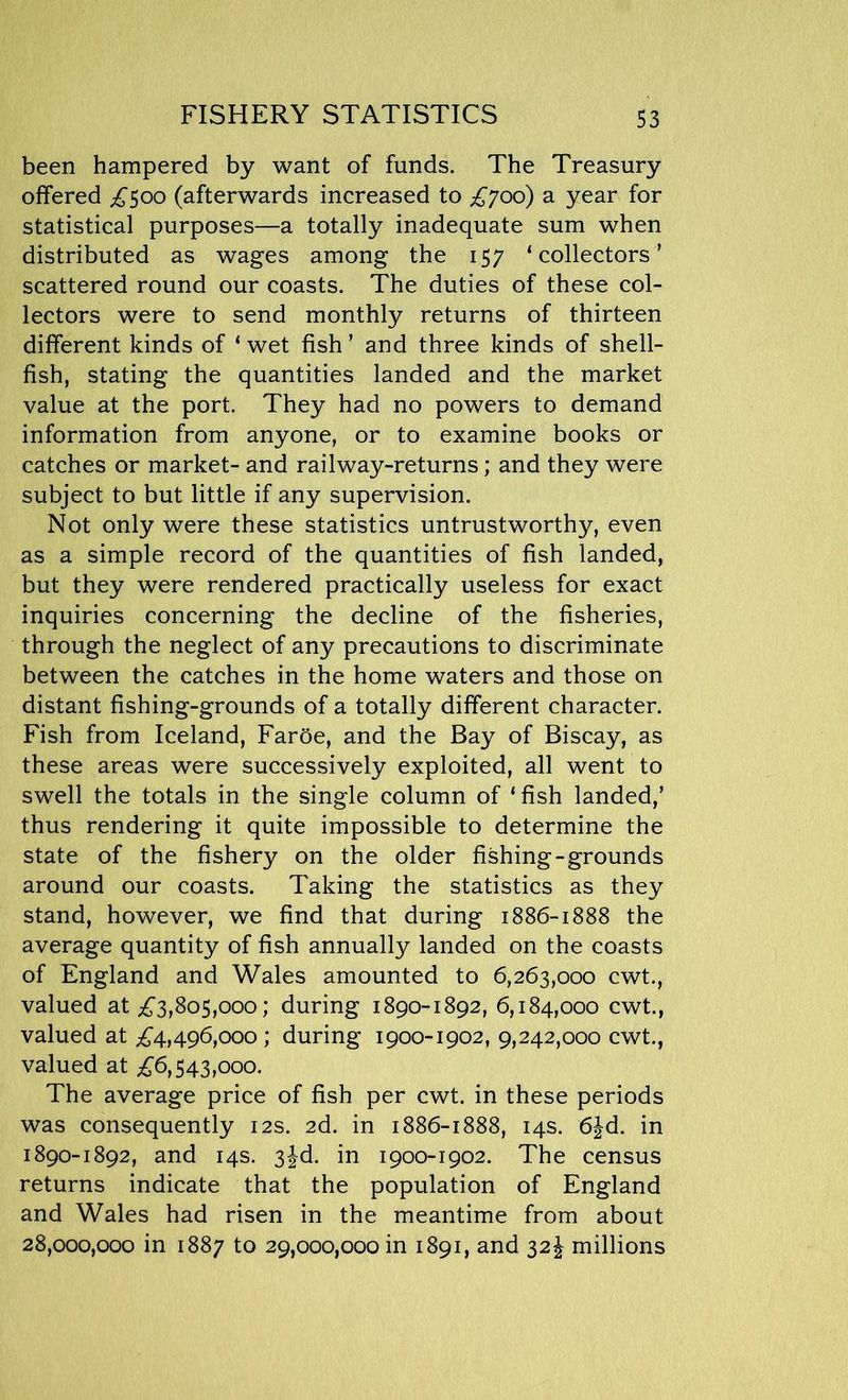 been hampered by want of funds. The Treasury offered £500 (afterwards increased to £700) a year for statistical purposes—a totally inadequate sum when distributed as wages among the 157 ‘collectors’ scattered round our coasts. The duties of these col- lectors were to send monthly returns of thirteen different kinds of ‘ wet fish ’ and three kinds of shell- fish, stating the quantities landed and the market value at the port. They had no powers to demand information from anyone, or to examine books or catches or market- and railway-returns; and they were subject to but little if any supervision. Not only were these statistics untrustworthy, even as a simple record of the quantities of fish landed, but they were rendered practically useless for exact inquiries concerning the decline of the fisheries, through the neglect of any precautions to discriminate between the catches in the home waters and those on distant fishing-grounds of a totally different character. Fish from Iceland, Faroe, and the Bay of Biscay, as these areas were successively exploited, all went to swell the totals in the single column of ‘ fish landed,’ thus rendering it quite impossible to determine the state of the fishery on the older fishing-grounds around our coasts. Taking the statistics as they stand, however, we find that during 1886-1888 the average quantity of fish annually landed on the coasts of England and Wales amounted to 6,263,000 cwt., valued at £3,805,000; during 1890-1892, 6,184,000 cwt., valued at £4,496,000; during 1900-1902, 9,242,000 cwt., valued at £6,543,000. The average price of fish per cwt. in these periods was consequently 12s. 2d. in 1886-1888, 14s. 6Jd. in 1890-1892, and 14s. 3jd. in 1900-1902. The census returns indicate that the population of England and Wales had risen in the meantime from about 28,000,000 in 1887 to 29,000,000 in 1891, and 32 J millions