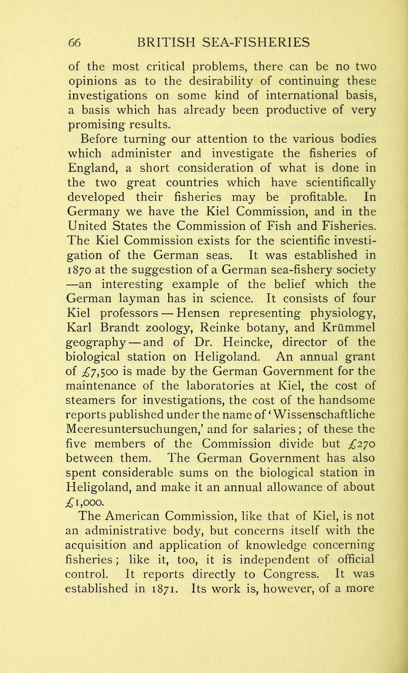 of the most critical problems, there can be no two opinions as to the desirability of continuing these investigations on some kind of international basis, a basis which has already been productive of very promising results. Before turning our attention to the various bodies which administer and investigate the fisheries of England, a short consideration of what is done in the two great countries which have scientifically developed their fisheries may be profitable. In Germany we have the Kiel Commission, and in the United States the Commission of Fish and Fisheries. The Kiel Commission exists for the scientific investi- gation of the German seas. It was established in 1870 at the suggestion of a German sea-fishery society —an interesting example of the belief which the German layman has in science. It consists of four Kiel professors — Hensen representing physiology, Karl Brandt zoology, Reinke botany, and Krummel geography — and of Dr. Heincke, director of the biological station on Heligoland. An annual grant of £7,500 is made by the German Government for the maintenance of the laboratories at Kiel, the cost of steamers for investigations, the cost of the handsome reports published under the name of ‘ Wissenschaftliche Meeresuntersuchungen,’ and for salaries; of these the five members of the Commission divide but £270 between them. The German Government has also spent considerable sums on the biological station in Heligoland, and make it an annual allowance of about £1,000. The American Commission, like that of Kiel, is not an administrative body, but concerns itself with the acquisition and application of knowledge concerning fisheries; like it, too, it is independent of official control. It reports directly to Congress. It was established in 1871. Its work is, however, of a more