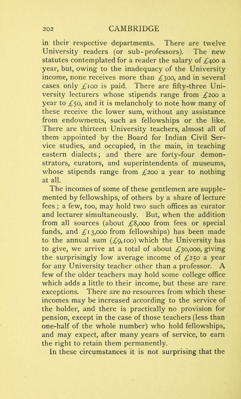 in their respective departments. There are twelve University readers (or sub-professors). The new statutes contemplated for a reader the salary of £400 a year, but, owing to the inadequacy of the University income, none receives more than £300, and in several cases only £100 is paid. There are fifty-three Uni- versity lecturers whose stipends range from £200 a year to £50, and it is melancholy to note how many of these receive the lower sum, without any assistance from endowments, such as fellowships or the like. There are thirteen University teachers, almost all of them appointed by the Board for Indian Civil Ser- vice studies, and occupied, in the main, in teaching eastern dialects; and there are forty-four demon- strators, curators, and superintendents of museums, whose stipends range from £200 a year to nothing at all. The incomes of some of these gentlemen are supple- mented by fellowships, of others by a share of lecture fees; a few, too, may hold two such offices as curator and lecturer simultaneously. But, when the addition from all sources (about £8,000 from fees or special funds, and £13,000 from fellowships) has been made to the annual sum (£9,100) which the University has to give, we arrive at a total of about £30,000, giving the surprisingly low average income of £250 a year for any University teacher other than a professor. A few of the older teachers may hold some college office which adds a little to their income, but these are rare exceptions. There are no resources from which these incomes may be increased according to the service of the holder, and there is practically no provision for pension, except in the case of those teachers (less than one-half of the whole number) who hold fellowships, and may expect, after many years of service, to earn the right to retain them permanently. In these circumstances it is not surprising that the