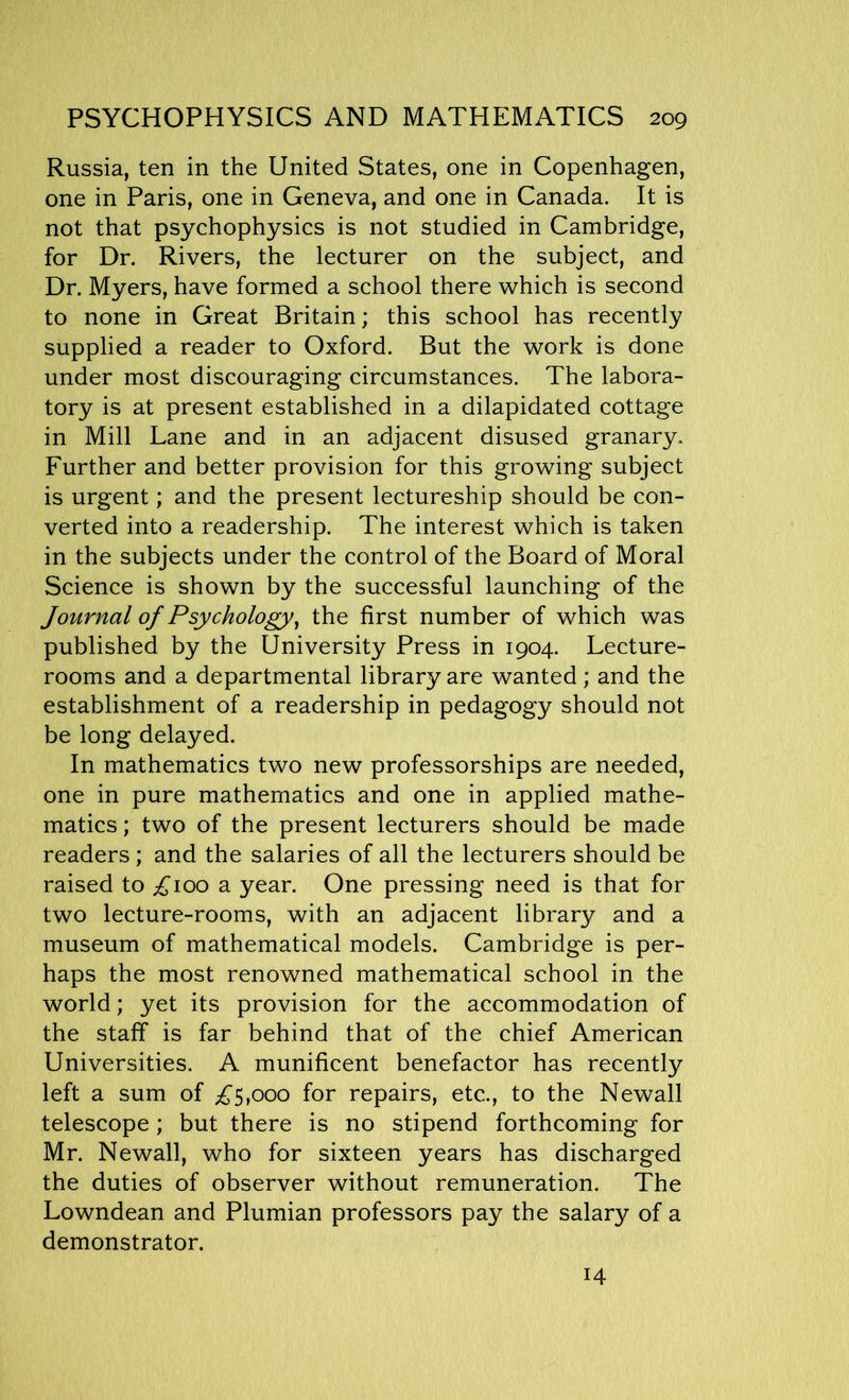 Russia, ten in the United States, one in Copenhagen, one in Paris, one in Geneva, and one in Canada. It is not that psychophysics is not studied in Cambridge, for Dr. Rivers, the lecturer on the subject, and Dr. Myers, have formed a school there which is second to none in Great Britain; this school has recently supplied a reader to Oxford. But the work is done under most discouraging circumstances. The labora- tory is at present established in a dilapidated cottage in Mill Lane and in an adjacent disused granary. Further and better provision for this growing subject is urgent; and the present lectureship should be con- verted into a readership. The interest which is taken in the subjects under the control of the Board of Moral Science is shown by the successful launching of the Journal of Psychology, the first number of which was published by the University Press in 1904. Lecture- rooms and a departmental library are wanted; and the establishment of a readership in pedagogy should not be long delayed. In mathematics two new professorships are needed, one in pure mathematics and one in applied mathe- matics ; two of the present lecturers should be made readers; and the salaries of all the lecturers should be raised to ^100 a year. One pressing need is that for two lecture-rooms, with an adjacent library and a museum of mathematical models. Cambridge is per- haps the most renowned mathematical school in the world; yet its provision for the accommodation of the staff is far behind that of the chief American Universities. A munificent benefactor has recently left a sum of £5,000 for repairs, etc., to the Newall telescope; but there is no stipend forthcoming for Mr. Newall, who for sixteen years has discharged the duties of observer without remuneration. The Lowndean and Plumian professors pay the salary of a demonstrator. 14