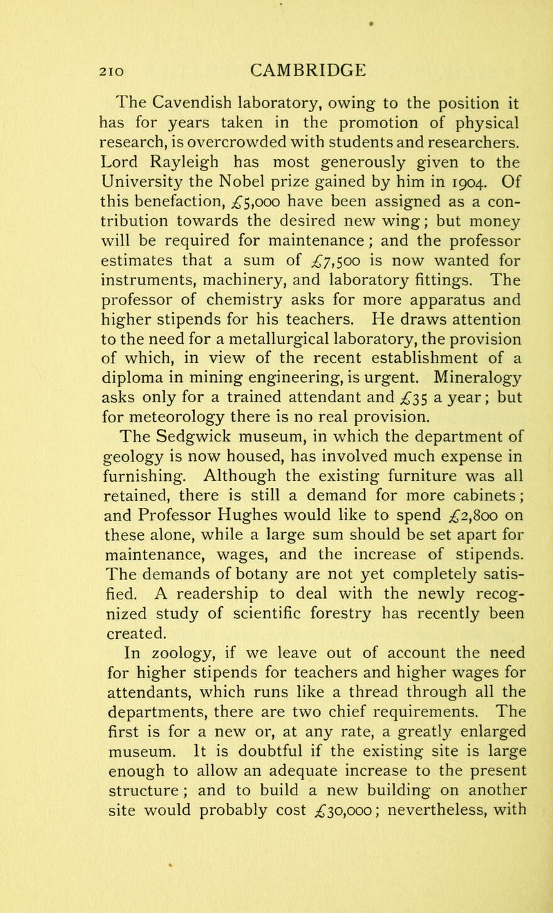 The Cavendish laboratory, owing to the position it has for years taken in the promotion of physical research, is overcrowded with students and researchers. Lord Rayleigh has most generously given to the University the Nobel prize gained by him in 1904. Of this benefaction, £5,000 have been assigned as a con- tribution towards the desired new wing; but money will be required for maintenance; and the professor estimates that a sum of £7,500 is now wanted for instruments, machinery, and laboratory fittings. The professor of chemistry asks for more apparatus and higher stipends for his teachers. He draws attention to the need for a metallurgical laboratory, the provision of which, in view of the recent establishment of a diploma in mining engineering, is urgent. Mineralogy asks only for a trained attendant and £35 a year; but for meteorology there is no real provision. The Sedgwick museum, in which the department of geology is now housed, has involved much expense in furnishing. Although the existing furniture was all retained, there is still a demand for more cabinets; and Professor Hughes would like to spend £2,800 on these alone, while a large sum should be set apart for maintenance, wages, and the increase of stipends. The demands of botany are not yet completely satis- fied. A readership to deal with the newly recog- nized study of scientific forestry has recently been created. In zoology, if we leave out of account the need for higher stipends for teachers and higher wages for attendants, which runs like a thread through all the departments, there are two chief requirements. The first is for a new or, at any rate, a greatly enlarged museum. It is doubtful if the existing site is large enough to allow an adequate increase to the present structure ; and to build a new building on another site would probably cost £30,000; nevertheless, with