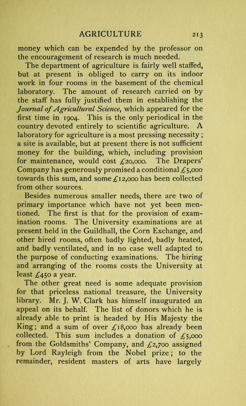 AGRICULTURE money which can be expended by the professor on the encouragement of research is much needed. The department of agriculture is fairly well staffed, but at present is obliged to carry on its indoor work in four rooms in the basement of the chemical laboratory. The amount of research carried on by the staff has fully justified them in establishing the Journal of Agricultural Science, which appeared for the first time in 1904. This is the only periodical in the country devoted entirely to scientific agriculture. A laboratory for agriculture is a most pressing necessity; a site is available, but at present there is not sufficient money for the building, which, including provision for maintenance, would cost £20,000. The Drapers’ Company has generously promised a conditional £5,000 towards this sum, and some £12,000 has been collected from other sources. Besides numerous smaller needs, there are two of primary importance which have not yet been men- tioned. The first is that for the provision of exam- ination rooms. The University examinations are at present held in the Guildhall, the Corn Exchange, and other hired rooms, often badly lighted, badly heated, and badly ventilated, and in no case well adapted to the purpose of conducting examinations. The hiring and arranging of the rooms costs the University at least £450 a year. The other great need is some adequate provision for that priceless national treasure, the University library. Mr. J. W. Clark has himself inaugurated an appeal on its behalf. The list of donors which he is already able to print is headed by His Majesty the King; and a sum of over £18,000 has already been collected. This sum includes a donation of £5,000 from the Goldsmiths’ Company, and £2,700 assigned by Lord Rayleigh from the Nobel prize; to the remainder, resident masters of arts have largely