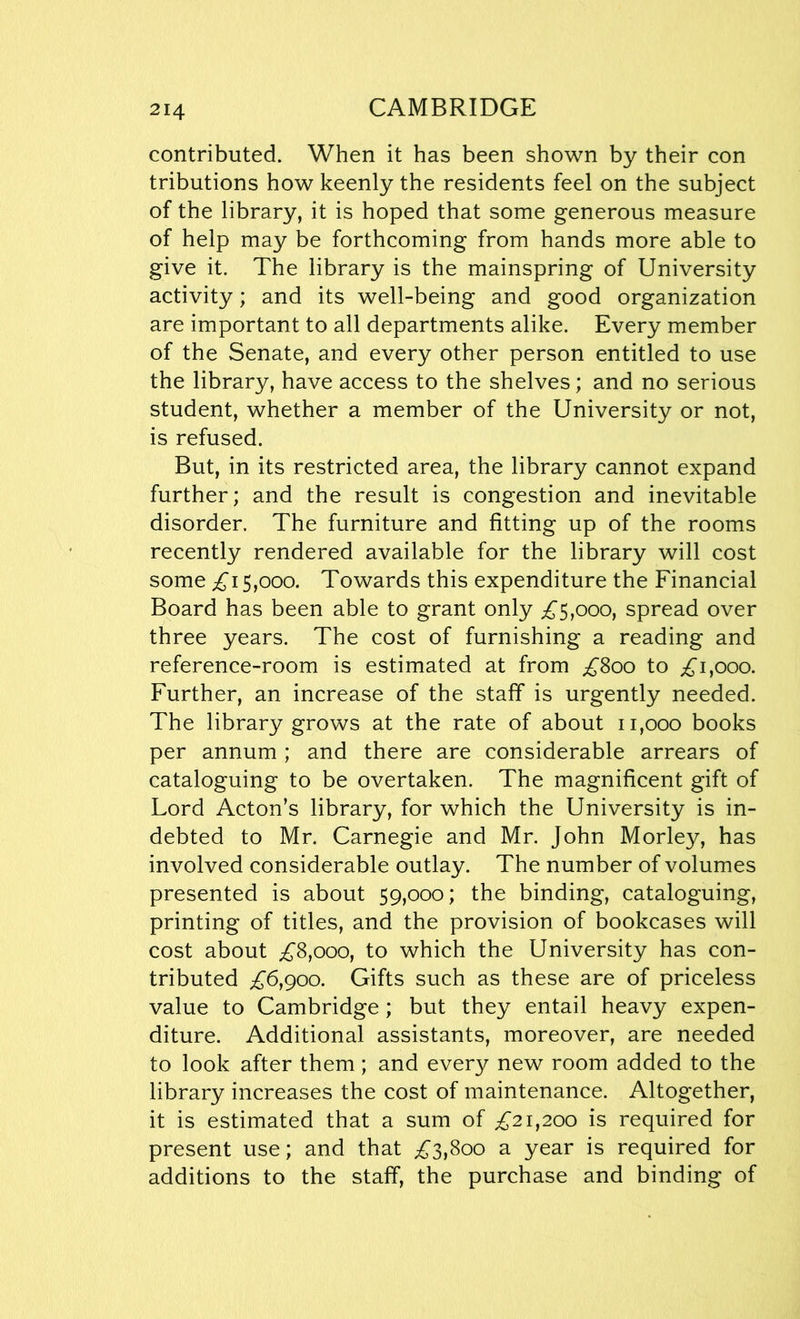 contributed. When it has been shown by their con tributions how keenly the residents feel on the subject of the library, it is hoped that some generous measure of help may be forthcoming from hands more able to give it. The library is the mainspring of University activity; and its well-being and good organization are important to all departments alike. Every member of the Senate, and every other person entitled to use the library, have access to the shelves; and no serious student, whether a member of the University or not, is refused. But, in its restricted area, the library cannot expand further; and the result is congestion and inevitable disorder. The furniture and fitting up of the rooms recently rendered available for the library will cost some £15,000. Towards this expenditure the Financial Board has been able to grant only £5,000, spread over three years. The cost of furnishing a reading and reference-room is estimated at from £800 to £1,000. Further, an increase of the staff is urgently needed. The library grows at the rate of about 11,000 books per annum; and there are considerable arrears of cataloguing to be overtaken. The magnificent gift of Lord Acton’s library, for which the University is in- debted to Mr. Carnegie and Mr. John Morley, has involved considerable outlay. The number of volumes presented is about 59,000; the binding, cataloguing, printing of titles, and the provision of bookcases will cost about £8,000, to which the University has con- tributed £6,900. Gifts such as these are of priceless value to Cambridge; but they entail heavy expen- diture. Additional assistants, moreover, are needed to look after them ; and every new room added to the library increases the cost of maintenance. Altogether, it is estimated that a sum of £21,200 is required for present use; and that £3,800 a year is required for additions to the staff, the purchase and binding of