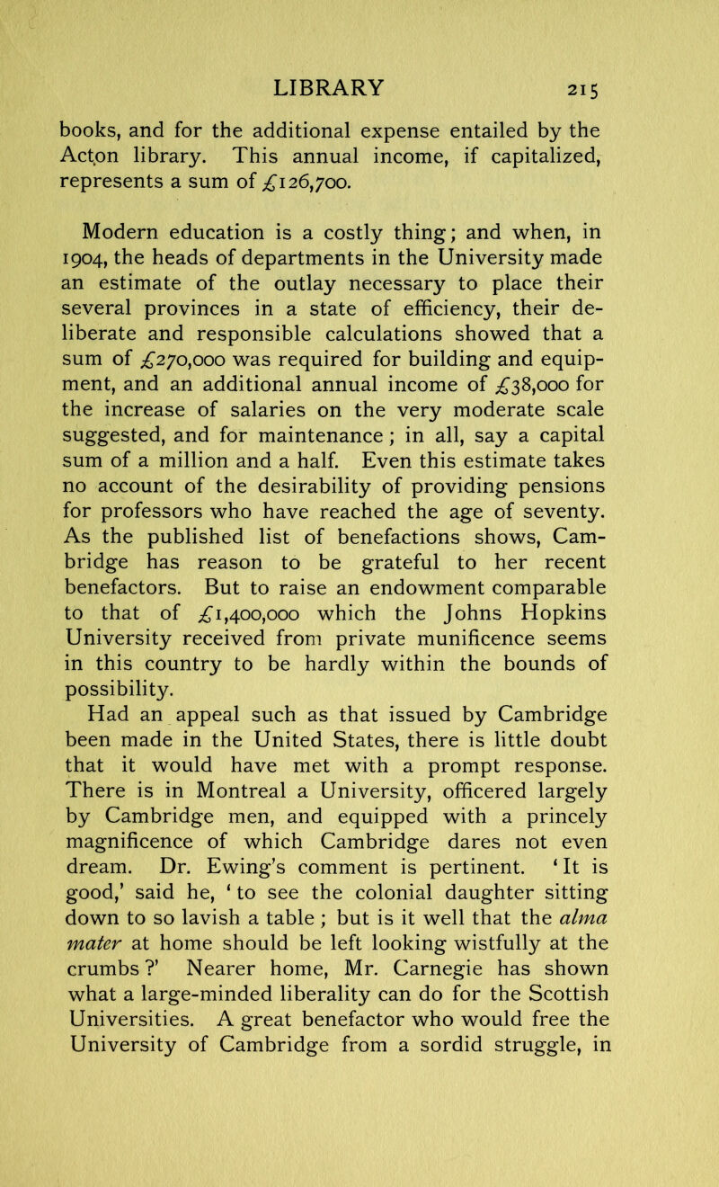 LIBRARY books, and for the additional expense entailed by the Act.on library. This annual income, if capitalized, represents a sum of £126,700. Modern education is a costly thing; and when, in 1904, the heads of departments in the University made an estimate of the outlay necessary to place their several provinces in a state of efficiency, their de- liberate and responsible calculations showed that a sum of £270,000 was required for building and equip- ment, and an additional annual income of £38,000 for the increase of salaries on the very moderate scale suggested, and for maintenance; in all, say a capital sum of a million and a half. Even this estimate takes no account of the desirability of providing pensions for professors who have reached the age of seventy. As the published list of benefactions shows, Cam- bridge has reason to be grateful to her recent benefactors. But to raise an endowment comparable to that of £1,400,000 which the Johns Hopkins University received from private munificence seems in this country to be hardly within the bounds of possibility. Had an appeal such as that issued by Cambridge been made in the United States, there is little doubt that it would have met with a prompt response. There is in Montreal a University, officered largely by Cambridge men, and equipped with a princely magnificence of which Cambridge dares not even dream. Dr. Ewing’s comment is pertinent. ‘ It is good,’ said he, ‘ to see the colonial daughter sitting down to so lavish a table ; but is it well that the alma mater at home should be left looking wistfully at the crumbs ?’ Nearer home, Mr. Carnegie has shown what a large-minded liberality can do for the Scottish Universities. A great benefactor who would free the University of Cambridge from a sordid struggle, in