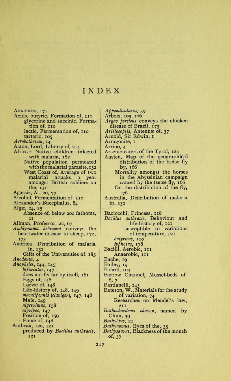 INDEX Acarines, 171 Acids, butyric, Formation of, no glycerine and succinic, Forma- tion of, no lactic, Fermentation of, no tartaric, 105 Acrobothrium, 14 Acton, Lord, Library of, 214 Africa: Native children infected with malaria, 162 Native population permeated with the malarial parasite, 152 West Coast of, Average of two malarial attacks a year amongst British soldiers on the, 131 Agassiz, A., 20, 77 Alcohol, Fermentation of, no Alexander’s Bucephalus, 84 Algae, 24, 25 Absence of, below 200 fathoms, 21 Allman, Professor, 22, 67 Amblyomma hebrceum conveys the heartwater disease in sheep, 172, 173 America, Distribution of malaria in, 132 Gifts of the Universities of, 185 Anodonta, 4 Anopheles, 144, 145 bifuvcatus, 147 does not fly far by itself, 161 Eggs of, 148 Larvae of, 148 Life-history of, 148, 149 maculipennis (claviger), T47, 148 Male, 149 nigerrimus, 158 nigripes, 147 Position of, 159 Pupae of, 148 Anthrax, 120, 121 produced by Bacillus anthracis, 121 Appendicularia, 39 Arbois, 103, 106 Argas pevsicus conveys the chicken disease of Brazil, 173 Aristoeopsis, Antennae of, 37 Arnold, Sir Edwin, 1 Arragonite, 1 Arripo, 4 Arsenic-eaters of the Tyrol, 124 Austen, Map of the geographical distribution of the tsetse fly by, 166 Mortality amongst the horses in the Abyssinian campaign caused by the tsetse fly, 166 On the distribution of the fly, 176 Australia, Distribution of malaria in,^32 Baciocchi, Princess, 118 Bacillus anthracis, Behaviour and life-history of, 121 susceptible to variations of temperature, 121 butyricus, no typhosus, 178 Bacilli, Aerobic, m Anaerobic, m Bache, 19 Bailey, 19 Balard, 104 Barrow Channel, Mussel-beds of 6, 7 Bastianelli, 143 Bateson, W., Materials for the study of variation, 74 Researches on Mendel’s law, 211 Bathochordceus char on, named by Chun, 39 Bathybius, 21 Bathynomus, Eyes of the, 35 Bathysaurus, Blackness of the mouth of, 37