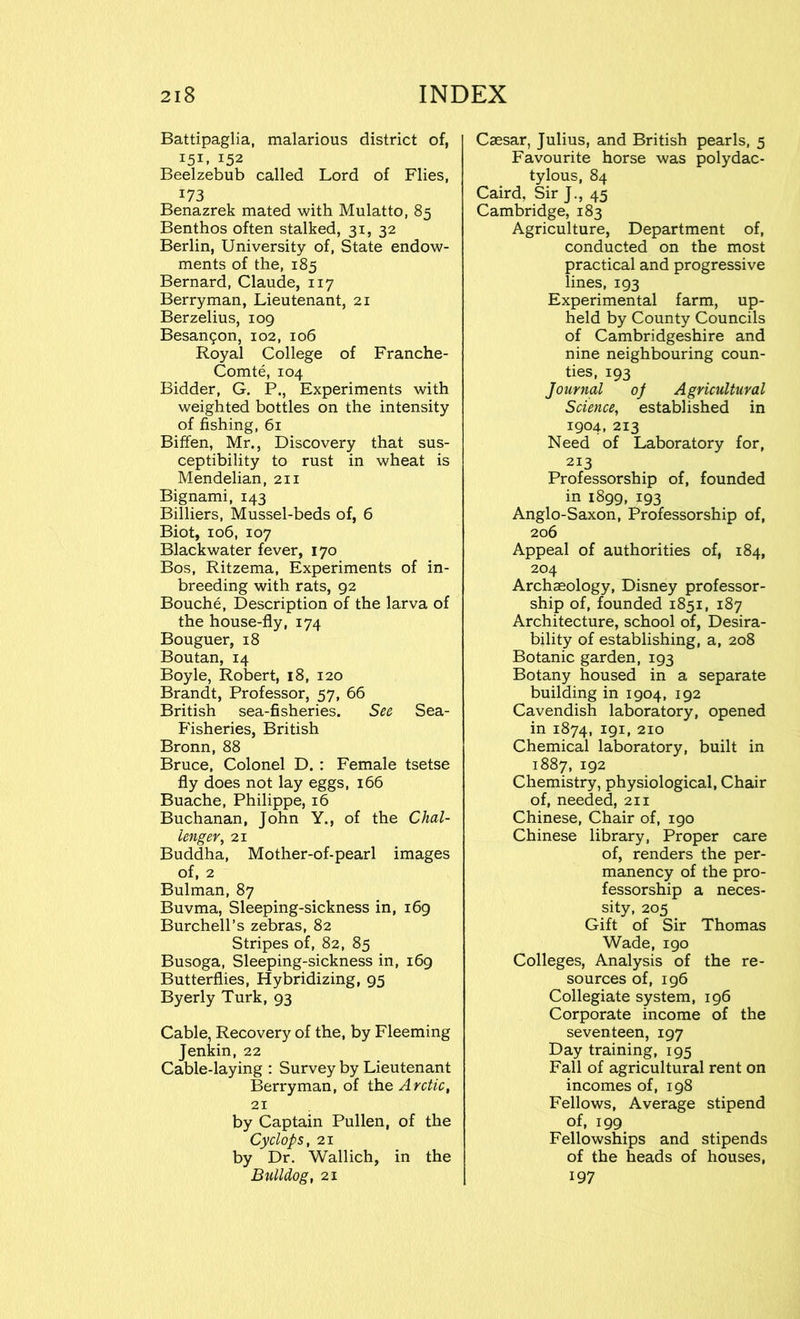 Battipaglia, malarious district of, 151. 152 Beelzebub called Lord of Flies, 173 Benazrek mated with Mulatto, 85 Benthos often stalked, 31, 32 Berlin, University of, State endow- ments of the, 185 Bernard, Claude, 117 Berryman, Lieutenant, 21 Berzelius, 109 Besangon, 102, 106 Royal College of Franche- Comte, 104 Bidder, G. P., Experiments with weighted bottles on the intensity of fishing, 61 Biffen, Mr., Discovery that sus- ceptibility to rust in wheat is Mendelian, 211 Bignami, 143 Billiers, Mussel-beds of, 6 Biot, 106, 107 Blackwater fever, 170 Bos, Ritzema, Experiments of in- breeding with rats, 92 Bouche, Description of the larva of the house-fly, 174 Bouguer, 18 Boutan, 14 Boyle, Robert, 18, 120 Brandt, Professor, 57, 66 British sea-fisheries. See Sea- Fisheries, British Bronn, 88 Bruce, Colonel D. : Female tsetse fly does not lay eggs, 166 Buache, Philippe, 16 Buchanan, John Y., of the Chal- lenger, 21 Buddha, Mother-of-pearl images of, 2 Bulman, 87 Buvma, Sleeping-sickness in, 169 Burchell’s zebras, 82 Stripes of, 82, 85 Busoga, Sleeping-sickness in, 169 Butterflies, Hybridizing, 95 Byerly Turk, 93 Cable, Recovery of the, by Fleeming Jenkin, 22 Cable-laying : Survey by Lieutenant Berryman, of the Arctic, 21 by Captain Pullen, of the Cyclops, 21 by Dr. Wallich, in the Bulldog, 21 Caesar, Julius, and British pearls, 5 Favourite horse was polydac- tylous, 84 Caird, Sir J., 45 Cambridge, 183 Agriculture, Department of, conducted on the most practical and progressive lines, 193 Experimental farm, up- held by County Councils of Cambridgeshire and nine neighbouring coun- ties, 193 Journal of Agricultural Science, established in 1904, 213 Need of Laboratory for, 213 Professorship of, founded in 1899, 193 Anglo-Saxon, Professorship of, 206 Appeal of authorities of, 184, 204 Archaeology, Disney professor- ship of, founded 1851, 187 Architecture, school of, Desira- bility of establishing, a, 208 Botanic garden, 193 Botany housed in a separate building in 1904, 192 Cavendish laboratory, opened in 1874, 191, 210 Chemical laboratory, built in 1887, 192 Chemistry, physiological, Chair of, needed, 211 Chinese, Chair of, 190 Chinese library, Proper care of, renders the per- manency of the pro- fessorship a neces- sity, 205 Gift of Sir Thomas Wade, 190 Colleges, Analysis of the re- sources of, 196 Collegiate system, 196 Corporate income of the seventeen, 197 Day training, 195 Fall of agricultural rent on incomes of, 198 Fellows, Average stipend of, 199 Fellowships and stipends of the heads of houses, 197