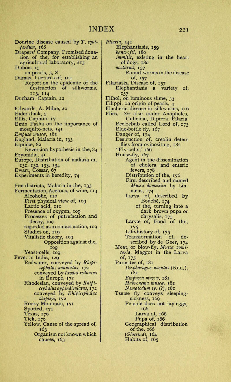 Dourine disease caused by T. equi- perdum, 168 Drapers’ Company, Promised dona- tion of the, for establishing an agricultural laboratory, 213 Dubois, 15 on pearls, 5, 8 Dumas, Lectures of, 104 Report on the epidemic of the destruction of silkworms, 113* 114 Durham, Captain, 22 Edwards, A. Milne, 22 Eider-duck, 5 Ellis, Captain, 17 Emin Pasha on the importance of mosquito-nets, 141 Empusa musccs, 181 England, Malaria in, 133 Equidae, 82 Reversion hypothesis in the, 84 Eryonidae, 41 Europe, Distribution of malaria in, 131, 132, 133, 134 Ewart, Cossar, 67 Experiments in heredity, 74 Fen districts, Malaria in the, 133 Fermentation, Acetous, of wine, 113 Alcoholic, no First physical view of, 109 Lactic acid, no Presence of oxygen, 109 Processes of putrefaction and decay, 109 regarded as a contact action, 109 Studies on, 119 Vitalistic theory, 109 Opposition against the, 109 Yeast-cells, 109 Fever in India, 129 Red water, conveyed by Rhipi- cephalus annulatus, 172 conveyed by Ixodes reduvius in Europe, 172 Rhodesian, conveyed by Rhipi- cephalus appendiculatus, 172 conveyed by Rhipicephalus shipleyi, 172 Rocky Mountain, 171 Spotted, 171 Texas, 170 Tick, 170 Yellow, Cause of the spread of, 163 Organism not known which causes, 163 Filaria, 141 Elephantiasis, 159 bancrofti, 180 immitis, existing in the heart of dogs, 180 nocturna, 157 Round-worms in the disease of, 157 Filariasis, Disease of, 157 Elephantiasis a variety of, 157 Filhol, on luminous slime, 33 Filippi, on origin of pearls, 4 Flacherie disease in silkworms, 116 Flies. See also under Anopheles, Culicidae, Diptera, Filaria Beelzebub called Lord of, 173 Blue-bottle fly, 167 Danger of, 174 Destruction of, creolin deters flies from ovipositing, 182 ' Fly-belts,’ 166 House-fly, 167 Agent in the dissemination of cholera and enteric fevers, 178 Distribution of the, 176 First described and named Musca domestica by Lin- naeus, 174 Larva of, described by Bouche, 174 of the, turning into a dark brown pupa or chrysalis, 175 Larvae of, Food of the, 175 Life-history of, 175 Transformation of, de- scribed by de Geer, 174 Meat, or blow-fly, Musca vomi- toria, Maggot in the Larva of, 175 Parasites of, 181 Dispharagus nasutus (Rud.), 181 Empusca musccs, 181 Habronema musccs, 181 Nematodum sp. (?), 181 Tsetse fly conveys sleeping- sickness, 169 Female does not lay eggs, 166 Larva of, 166 Pupa of, 166 Geographical distribution of the, 166 (Glossina), 164 Habits of, 165