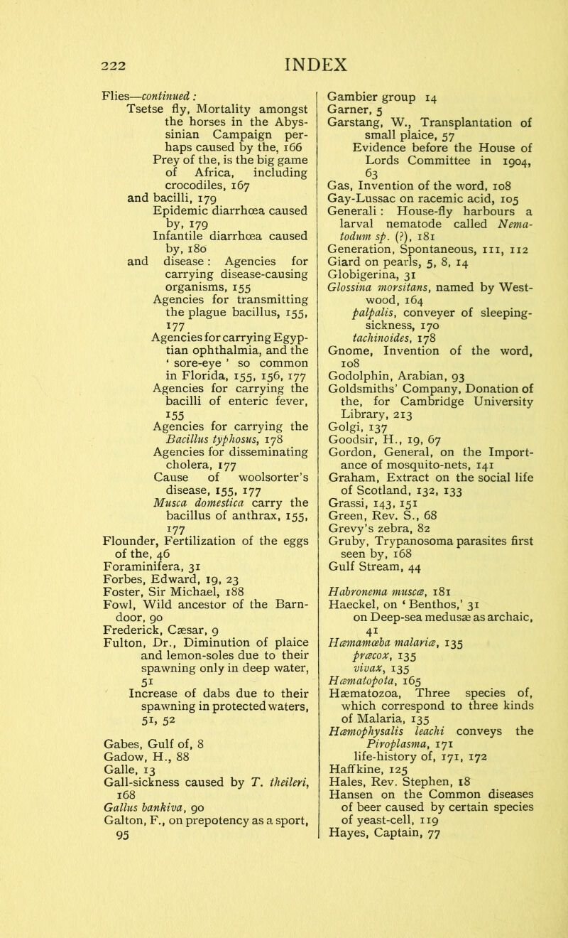 Flies—continued: Tsetse fly, Mortality amongst the horses in the Abys- sinian Campaign per- haps caused by the, 166 Prey of the, is the big game of Africa, including crocodiles, 167 and bacilli, 179 Epidemic diarrhoea caused by, 179 Infantile diarrhoea caused by,180 and disease: Agencies for carrying disease-causing organisms, 155 Agencies for transmitting the plague bacillus, 155, 177 Agencies for carrying Egyp- tian ophthalmia, and the ‘ sore-eye ’ so common in Florida, 155, 156, 177 Agencies for carrying the bacilli of enteric fever, 155 Agencies for carrying the Bacillus typhosus, 178 Agencies for disseminating cholera, 177 Cause of woolsorter’s disease, 155, 177 Musca domestica carry the bacillus of anthrax, 155, 177 Flounder, Fertilization of the eggs of the, 46 Foraminifera, 31 Forbes, Edward, 19, 23 Foster, Sir Michael, 188 Fowl, Wild ancestor of the Barn- door, 90 Frederick, Caesar, 9 Fulton, Dr., Diminution of plaice and lemon-soles due to their spawning only in deep water, 5i Increase of dabs due to their spawning in protected waters, 5L 52 Gabes, Gulf of, 8 Gadow, H., 88 Galle, 13 Gall-sickness caused by T. theileri, 168 Gallus bankiva, 90 Galton, F., on prepotency as a sport, 95 Gambier group 14 Garner, 5 Garstang, W., Transplantation of small plaice, 57 Evidence before the House of Lords Committee in 1904, 63 Gas, Invention of the word, 108 Gay-Lussac on racemic acid, 105 Generali: House-fly harbours a larval nematode called Nema- todum sp. (?), 181 Generation, Spontaneous, hi, 112 Giard on pearls, 5, 8, 14 Globigerina, 31 Glossina morsitans, named by West- wood, 164 palpalis, conveyer of sleeping- sickness, 170 tachinoides, 178 Gnome, Invention of the word, 108 Godolphin, Arabian, 93 Goldsmiths’ Company, Donation of the, for Cambridge University Library, 213 Golgi, 137 Goodsir, H., 19, 67 Gordon, General, on the Import- ance of mosquito-nets, 141 Graham, Extract on the social life of Scotland, 132, 133 Grassi, 143, 151 Green, Rev. S., 68 Grevy’s zebra, 82 Gruby, Trypanosoma parasites first seen by, 168 Gulf Stream, 44 Habronema muscce, 181 Haeckel, on ‘Benthos,’ 31 on Deep-sea medusae as archaic, 4i Hcemamceba malaria, 135 prcecox, 135 vivax, 135 Hcematopota, 165 Haematozoa, Three species of, which correspond to three kinds of Malaria, 135 Hcemophysalis leachi conveys the Piroplasma, 171 life-history of, 171, 172 Haffkine, 125 Hales, Rev. Stephen, 18 Hansen on the Common diseases of beer caused by certain species of yeast-cell, 119 Hayes, Captain, 77