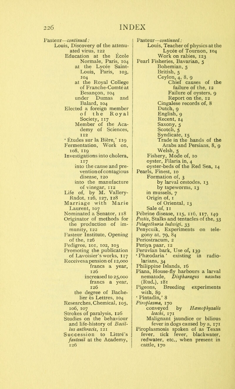 Pasteur—continued,: Louis, Discovery of the attenu- ated virus, 122 Education at the Ecole Normale, Paris, 104 at the Lycee Saint- Louis, Paris, 103, 104 at the Royal College of Franche-Comteat Besan?on, 104 under Dumas and Balard, 104 Elected a foreign member of the Royal Society, 117 Member of the Aca- demy of Sciences, 112 ‘ Etudes sur la Biere, ’ 119 Fermentation, Work on, 108, 119 Investigations into cholera, 117 into the cause and pre- vention of contagious disease, 120 into the manufacture of vinegar, 112 Life of, by M. Vallery- Radot, 126, 127, 128 Marriage with Marie Laurent, 107 Nominated a Senator, 118 Originator of methods for the production of im- munity, 122 Pasteur Institute, Opening of the, 126 Pedigree, 101, 102, 103 Promoting the publication of Lavoisier’s works, 117 Receives a pension of 12,000 francs a year, 126 increased to 25,000 francs a year, 126 the degree of Bache- lier es Lettres, 104 Researches, Chemical, 105, 106, 107 Strokes of paralysis, 126 Studies on the behaviour and life-history of Bacil- lus anthracis, 121 Succession to Littre’s fauteuil at the Academy, 126 Pasteur—continued: Louis, Teacher of physics at the Lycee of Tournon, 104 Work on rabies, 123 Pearl Fisheries, Bavarian, 5 Bohemian, 5 British, 5 Ceylon, 4, 8, 9 Chief causes of the failure of the, 12 Failure of oysters, 9 Report on the, 12 Cingalese records of, 8 Dutch, 9 English, 9 Recent, 14 Saxony, 5 Scotch, 5 Syndicate, 15 Trade in the hands of the Arabs and Persians, 8, 9 Welsh, 5 Fishery, Mode of, 10 oyster, Filaria in, 4 oyster-beds of the Red Sea, 14 Pearls, Finest, 10 Formation of, 3 by larval cestodes, 13 by tapeworms, 13 in mussels, 7 Origin of, 1 of Oriental, 13 Sale of, 11 Pebrine disease, 115, 116, 117, 149 Pedis, Stalks and tentacles of the, 33 Pelagothuria ludwigi, 33 Penycuik, Experiments on tele- gony at, 79, 84 Periostracum, 2 Periya paar, 12 Peruvian bark, Use of, 139 * Phseodaria ’ existing in radio- larians, 34 Philippine Islands, 16 Piana, House-fly harbours a larval nematode, Dispharagus nasutus (Rud.), 181 Pigeons, Breeding experiments with, 89 ‘ Pintadin, ’ 8 Piroplasma, 170 conveyed by Hcemophysalis leachi, 171 Malignant jaundice or bilious fever in dogs caused by a, 171 Piroplasmosis spoken of as Texas fever, tick fever, blackwater, redwater, etc., when present in cattle, 170