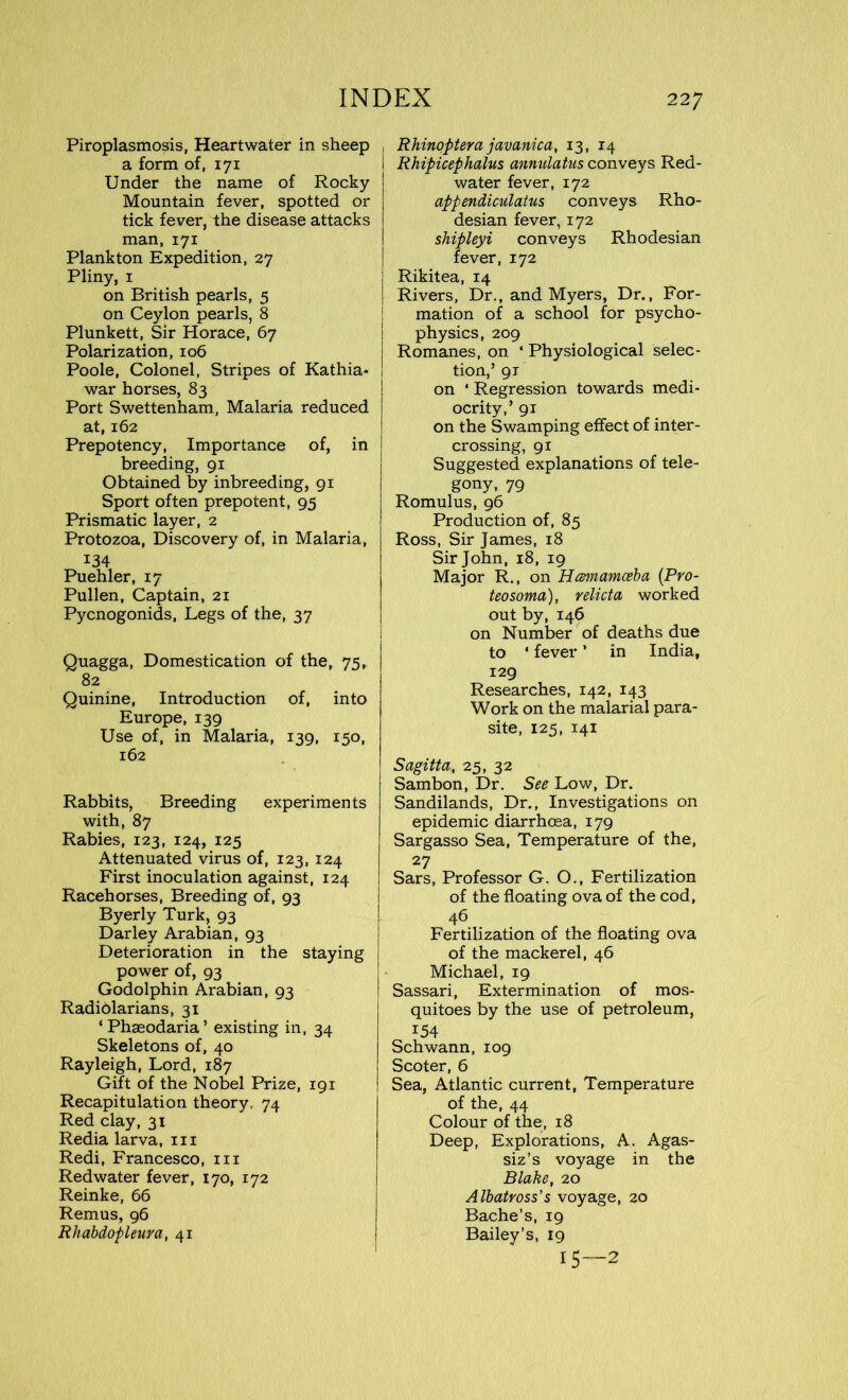 Piroplasmosis, Heartwater in sheep a form of, 171 Under the name of Rocky Mountain fever, spotted or tick fever, the disease attacks man, 171 Plankton Expedition, 27 Pliny, 1 on British pearls, 5 on Ceylon pearls, 8 Plunkett, Sir Horace, 67 Polarization, 106 Poole, Colonel, Stripes of Kathia- war horses, 83 Port Swettenham, Malaria reduced at, 162 Prepotency, Importance of, in breeding, 91 Obtained by inbreeding, 91 Sport often prepotent, 95 Prismatic layer, 2 Protozoa, Discovery of, in Malaria, 134 Puehler, 17 Pullen, Captain, 21 Pycnogonids, Legs of the, 37 Quagga, Domestication of the, 75, 82 Quinine, Introduction of, into Europe, 139 Use of, in Malaria, 139, 150, 162 Rabbits, Breeding experiments with, 87 Rabies, 123, 124, 125 Attenuated virus of, 123, 124 First inoculation against, 124 Racehorses, Breeding of, 93 Byerly Turk, 93 Darley Arabian, 93 Deterioration in the staying power of, 93 Godolphin Arabian, 93 Radidlarians, 31 ‘Phaeodaria’ existing in, 34 Skeletons of, 40 Rayleigh, Lord, 187 Gift of the Nobel Prize, 191 Recapitulation theory, 74 Red clay, 31 Redia larva, in Redi, Francesco, in Red water fever, 170, 172 Reinke, 66 Remus, 96 Rhabdopleura, 41 , Rhinoptera javanica, 13, 14 I Rhipicephalus annulatus conveys Red- water fever, 172 appendiculatus conveys Rho- desian fever, 172 shipleyi conveys Rhodesian fever, 172 Rikitea, 14 Rivers, Dr., and Myers, Dr., For- mation of a school for psycho- physics, 209 Romanes, on ‘ Physiological selec- tion,’ 91 on * Regression towards medi- ocrity,’ 91 on the Swamping effect of inter- crossing, 91 Suggested explanations of tele- gony, 79 Romulus, 96 Production of, 85 Ross, Sir James, 18 Sir John, 18, 19 Major R., on Hcemamceba (Pro- teosoma), relicta worked out by, 146 on Number of deaths due to * fever ’ in India, 129 Researches, 142, 143 Work on the malarial para- site, 125, 141 Sagitta, 25, 32 Sambon, Dr. See Low, Dr. Sandilands, Dr., Investigations on epidemic diarrhoea, 179 Sargasso Sea, Temperature of the, 27 Sars, Professor G. O., Fertilization of the floating ova of the cod, 46 Fertilization of the floating ova of the mackerel, 46 Michael, 19 Sassari, Extermination of mos- quitoes by the use of petroleum, 154 Schwann, 109 Scoter, 6 Sea, Atlantic current, Temperature of the, 44 Colour of the, 18 Deep, Explorations, A. Agas- siz’s voyage in the Blake, 20 Albatross's voyage, 20 Bache’s, 19 Bailey’s, 19 15—2