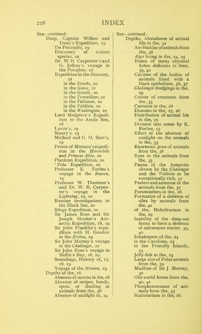 Sea—continued: Deep, Captain Wilkes and Dana’s Expedition, 19 De Pourtales, 19 Discovery of extinct species, 22 Dr. W. B. Carpenter’s and G. Jeffrey’s voyage in the Porcupine, 20 Expedition in the Discovery, 21 in the Drache, 20 in the Gauss, 21 in the Gazelle, 20 in the Travailleur, 20 in the Talisman, 20 in the Valdivia, 20 in the Washington, 20 Lord Mulgrave’s Expedi- tion to the Arctic Sea, 18 Loven’s, 19 Maury’s, 19 Michael and G. O. Sars’s, 19 Prince of Monaco’s expedi- tion in the Hirondelle and Princess Alice, 20 Plankton Expedition, 20 ‘ Pola ’ Expedition, 20 Professor E. Forbes’s voyage in the Beacon, 19 Professor W. Thomson’s and Dr. W. B. Carpen- ter’s voyage in the Lightning, 19, 20 Russian investigations in the Black Sea, 20 Siboga Expedition, 20 Sir James Ross and Sir Joseph Hooker’s Ant- arctic Expedition, 18, 19 Sir John Franklin’s expe- dition with H. Goodsir in the Erebus, 19 Sir John Murray’s voyage in the Challenger, 20 Sir John Ross’s voyage to Baffin’s Bay, 18, 19 Soundings, History of, 17, 18, 19 Voyage of the Novara, 19 Depths of the, 16 Absence of storms in the, 28 Absence of stripes, bands, spots, or shading in animals from the, 36 Absence of sunlight in, 24 Sea—continued: Depths, Abundance of animal life in the, 32 Air-bladder of animals from the, 38 Algce living in the, 24, 25 Bones of many abysmal fishes deficient in lime, 39. 4° Cavities of the bodies of animals lined with a black epithelium, 36, 37 Challenger dredgings in the, 29 Colour of creatures from the, 35 Currents in the, 28 Diatoms in the, 25, 26 Distribution of animal life in the, 25 Division into zones by E. Forbes, 23 Effect of the absence of sunlight on the animals in the, 33 Enormous jaws of animals from the, 38 Eyes in the animals from the, 35 Fauna of the Antarctic shown by the Challenger and the Valdivia to be exceptionally rich, 32 Feelers and antennae of the animals from the, 37 Foraminifera in the, 26 Formation of a skeleton of silex by animals from the, 40 of the, Holothurians in the, 29 Inability of the deep-sea fauna to form a skeleton of calcareous matter, 39, 40 Inhabitants of the, 24 in the Carolines, 23 in the Friendly Islands, 23 Jelly-fish in the, 25 Large size of Polar animals from the, 39 Mudline of Sir J Murray, 30 Old-world forms from the, 40, 41 Phosphorescence of ani- mals from the, 33 Radiolarians in the, 26