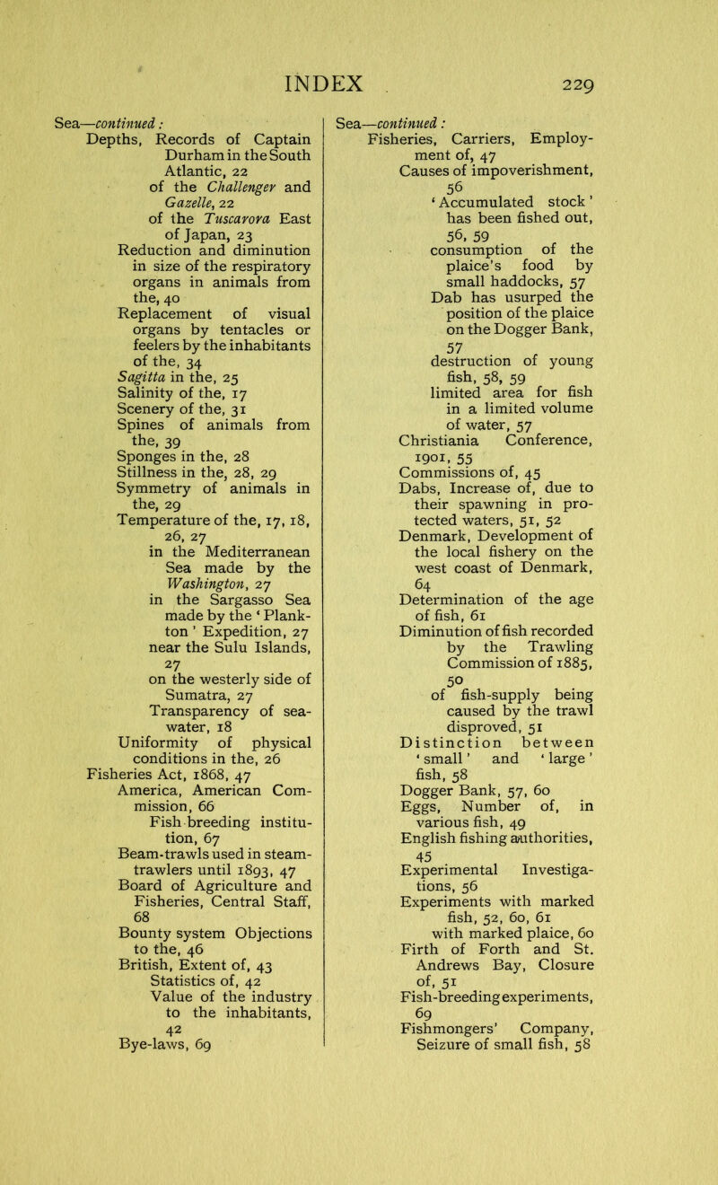 Sea—continued: Depths, Records of Captain Durham in the South Atlantic, 22 of the Challenger and Gazelle, 22 of the Tuscarora East of Japan, 23 Reduction and diminution in size of the respiratory organs in animals from the, 40 Replacement of visual organs by tentacles or feelers by the inhabitants of the, 34 Sagitta in the, 25 Salinity of the, 17 Scenery of the, 31 Spines of animals from the, 39 Sponges in the, 28 Stillness in the, 28, 29 Symmetry of animals in the, 29 Temperature of the, 17, 18, 26, 27 in the Mediterranean Sea made by the Washington, 27 in the Sargasso Sea made by the ‘ Plank- ton ’ Expedition, 27 near the Sulu Islands, 27 on the westerly side of Sumatra, 27 Transparency of sea- water, 18 Uniformity of physical conditions in the, 26 Fisheries Act, 1868, 47 America, American Com- mission, 66 Fish breeding institu- tion, 67 Beam-trawls used in steam- trawlers until 1893, 47 Board of Agriculture and Fisheries, Central Staff, 68 Bounty system Objections to the, 46 British, Extent of, 43 Statistics of, 42 Value of the industry to the inhabitants, 42 Bye-laws, 69 Sea—continued: Fisheries, Carriers, Employ- ment of, 47 Causes of impoverishment, 56 ‘ Accumulated stock ’ has been fished out, 56, 59 r ^ consumption of the plaice’s food by small haddocks, 57 Dab has usurped the position of the plaice on the Dogger Bank, 57 destruction of young fish, 58, 59 limited area for fish in a limited volume of water, 57 Christiania Conference, 1901, 55 Commissions of, 45 Dabs, Increase of, due to their spawning in pro- tected waters, 51, 52 Denmark, Development of the local fishery on the west coast of Denmark, 64 Determination of the age of fish, 61 Diminution offish recorded by the Trawling Commission of 1885, 50 of fish-supply being caused by the trawl disproved, 51 Distinction between * small ’ and 4 large ’ fish, 58 Dogger Bank, 57, 60 Eggs, Number of, in various fish, 49 English fishing authorities, 45 Experimental Investiga- tions, 56 Experiments with marked fish, 52, 60, 61 with marked plaice, 60 Firth of Forth and St. Andrews Bay, Closure of, 51 F ish-breeding experiments, 69 Fishmongers’ Company, Seizure of small fish, 58
