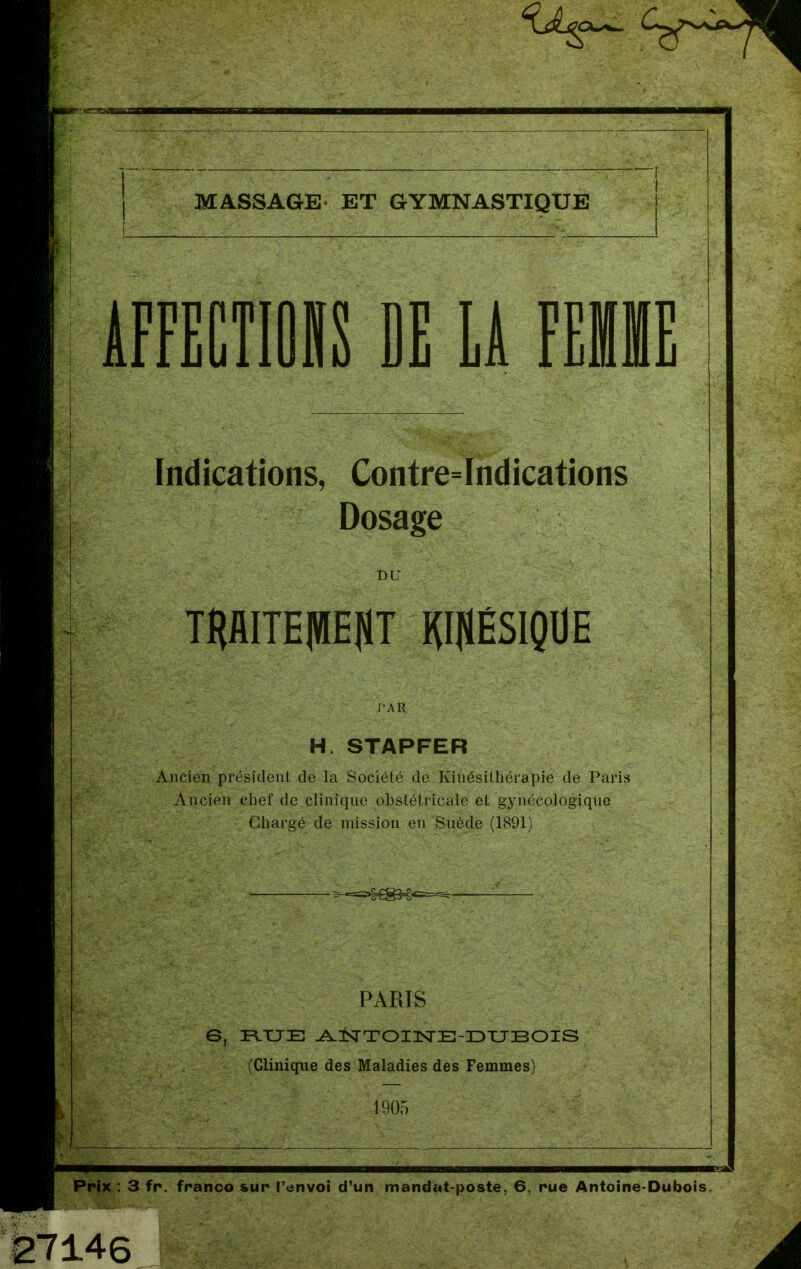 MASSAGE ET GYMNASTIQUE ÀFFECTIORS DE LÀ F Indications, Contre=Indications Dosage DU THAITE|HEflT lffllÉSIQUE PAR H. STAPFER Ancien président de la Société de Kinésithérapie de Paris Ancien chef de clinique obstétricale et gynécologique Chargé de mission en Suède (1891) PARIS 6, FLTJE ANTOINE-DUBOIS (Clinique des Maladies des Femmes) 1905 Prix : 3 fr. franco sur renvoi d’un mandat-poste, 6, rue Antoine-Dubois. 27146