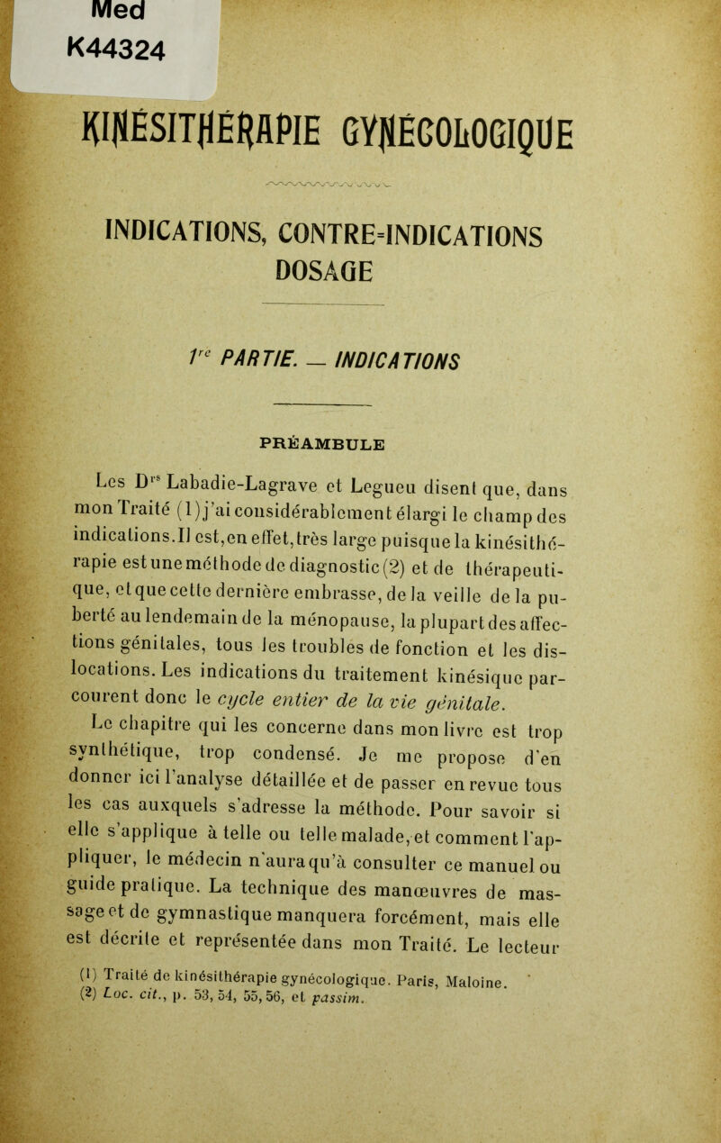 Med K44324 WJlHSITflÊflAPlE GYflÉCOItOGIQÜE INDICATIONS, C0NTRE4NDICATI0NS DOSAGE 1rc PARTIE. — INDICATIONS PRÉAMBULE Les D‘s Labadie-Lagrave et Legueu disent que, dans mon Traité (l)j’ai considérablement élargi le champ des indicalions.il est,en effet,très large puisque la kinésithé- rapie est une méthode de diagnostic (2) et de thérapeuti- que, et que cette dernière embrasse, de la veille delà pu- berté au lendemain de la ménopause, la plupart des affec- tions génitales, tous les troubles de fonction et les dis- locations. Les indications du traitement kinésique par- courent donc le cycle entier de la vie génitale. Le chapitre qui les concerne dans mon livre est trop synthétique, trop condensé. Je me propose d'en donner ici l’analyse détaillée et de passer en revue tous les cas auxquels s’adresse la méthode. Pour savoir si elle s applique à telle ou telle malade, et comment l'ap- pliquer, le médecin n’aura qu’à consulter ce manuel ou guide pratique. La technique des manœuvres de mas- sage et de gymnastique manquera forcément, mais elle est décrite et représentée dans mon Traité. Le lecteur (1) Traité de kinésithérapie gynécologique. Paris, Maloine. (2) Loc. cit., p. 53,54, 55,56, et passim.