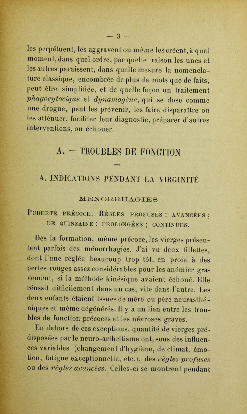 les perpétuent, les aggravent ou meme les créent, à quel moment, dans quel ordre, par quelle raison les unes et les autres paraissent, dans quelle mesure la nomencla- ture classique, encombrée de plus de mots que de faits, peut être simplifiée, et de quelle façon un traitement yha g ocytocique et dynamogène, qui se dose comme une drogue, peut les prévenir, les faire disparaître ou les atténuer, faciliter leur diagnostic, préparer d’autres interventions, ou échouer. A. - TROUBLES DE FONCTION A. INDICATIONS PENDANT LA VIRGINITÉ MÉNORRHAGIE S Puberté précoce. Règles profuses ; avancées ; DE QUINZAINE ; PROLONGÉES ; CONTINUES. Dès la formation, même précoce, les vierges présen- tent parfois des ménorrhagies. J’ai vu deux fillettes, dont l’une réglée beaucoup trop tôt, en proie à des pertes rouges assez considérables pour les anémier gra- vement, si la méthode kinésique avaient échoué. Elle réussit difficilement dans un cas, vile dans l’autre. Les deux enfants étaient issues de mère ou père neurasthé- niques et même dégénérés. Il y a un lien entre les trou- bles de fonction précoces et les névroses graves. En dehors de ces exceptions, quantité de vierges pré- disposées parle neuro-arthritisme ont, sous des influen- ces variables (changement d’hygiène, de climat, émo- tion, fatigue exceptionnelle, etc.), des règles profuses ou des règles avancées. Celles-ci se montrent pendant ■ ■