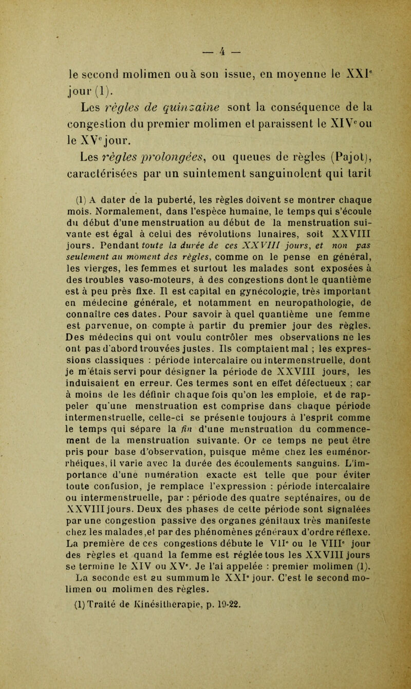 le second molimen ou à son issue, en moyenne le XXIe jour (1). Les règles de quinzaine sont la conséquence de la congestion du premier molimen et paraissent le XIVe ou le XVe jour. Les règles prolongées, ou queues déréglés (Pajot), caractérisées par un suintement sanguinolent qui tarit (1) A dater de la puberté, les règles doivent se montrer chaque mois. Normalement, dans l’espèce humaine, le temps qui s’écoule du début d’une menstruation au début de la menstruation sui- vante est égal à celui des révolutions lunaires, soit XXVIII jours. Pendant toute la durée de ces XXVIII jours, et non pas seulement au moment des règles, comme on le pense en général, les vierges, les femmes et surtout les malades sont exposées à des troubles vaso-moteurs, à des congestions dont le quantième est à peu près fixe. Il est capital en gynécologie, très important en médecine générale, et notamment en neuropathologie, de connaître ces dates. Pour savoir à quel quantième une femme est parvenue, on compte à partir du premier jour des règles. Des médecins qui ont voulu contrôler mes observations ne les ont pas d'abord trouvées justes. Ils comptaient mal ; les expres- sions classiques : période intercalaire ou intermenstruelle, dont je m'étais servi pour désigner la période de XXVIII jours, les induisaient en erreur. Ces termes sont en effet défectueux ; car à moins de les définir chaque fois qu’on les emploie, et de rap- peler qu’une menstruation est comprise dans chaque période intermenstruelle, celle-ci se présente toujours à l’esprit comme le temps qui sépare la fin d’une menstruation du commence- ment de la menstruation suivante. Or ce temps ne peut être pris pour base d’observation, puisque même chez les euménor- rhéiques, il varie avec la durée des écoulements sanguins. L'im- portance d’une numération exacte est telle que pour éviter toute confusion, je remplace l’expression : période intercalaire ou intermenstruelle, par : période des quatre septénaires, ou de XXVIII jours. Deux des phases de cette période sont signalées par une congestion passive des organes génitaux très manifeste chez les malades ,et par des phénomènes généraux d’ordre réflexe. La première de ces congestions débute le VIIe ou le VIIIe jour des règles et quand la femme est réglée tous les XXVIII jours se termine le XIV ou XVe. Je l’ai appelée : premier molimen (1). La seconde est au summum le XXIe jour. C’est le second mo- limen ou molimen des règles.