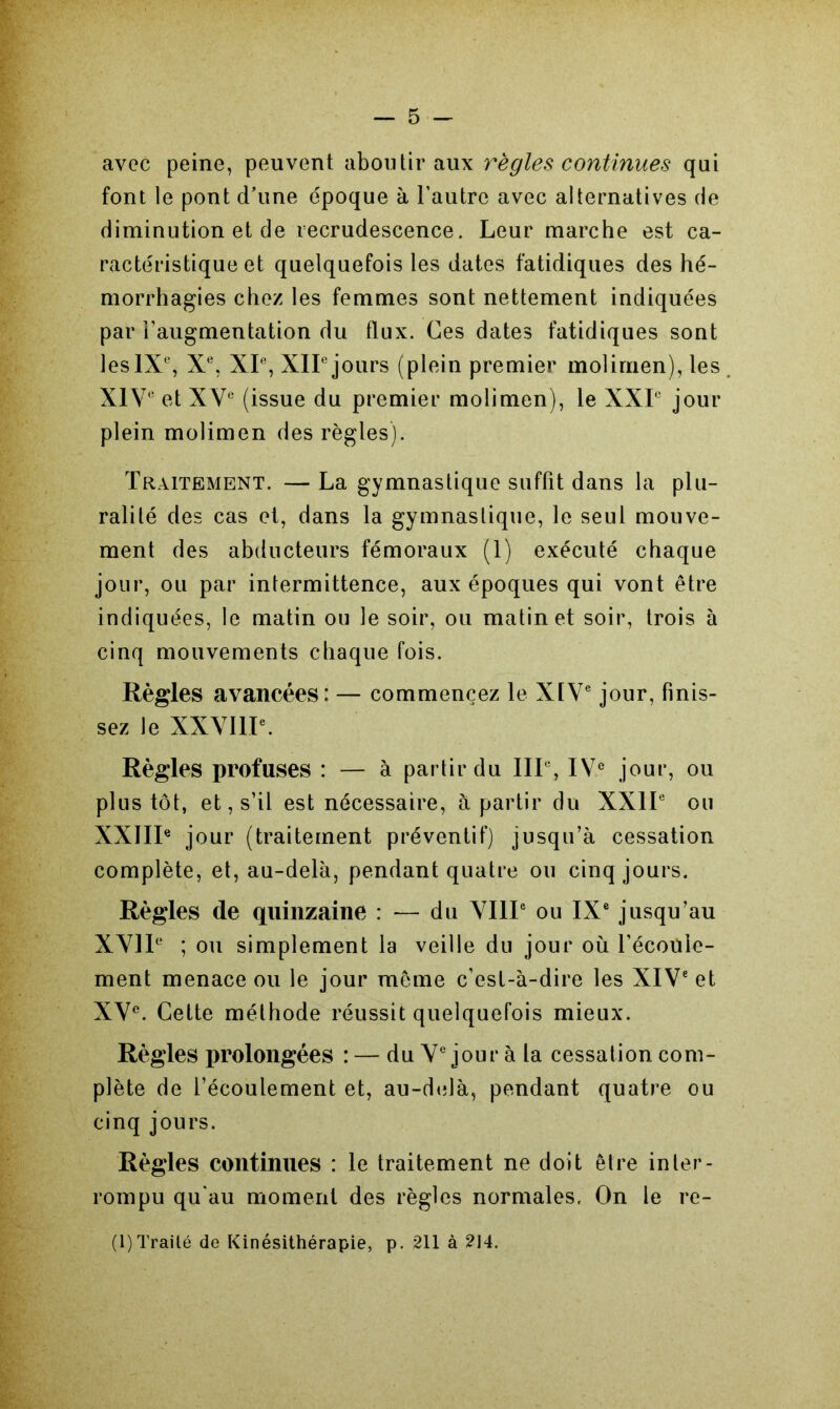 avec peine, peuvent aboutir aux règles continues qui font le pont d’une époque à l’autre avec alternatives de diminution et de recrudescence. Leur marche est ca- ractéristique et quelquefois les dates fatidiques des hé- morrhagies chez les femmes sont nettement indiquées par l’augmentation du flux. Ces dates fatidiques sont lesIXe, Xe, XIe, XIIe jours (plein premier molimen), les XIVe et XVe (issue du premier molimen), le XXL jour plein molimen des règles). Traitement. — La gymnastique suffit dans la plu- ralité des cas et, dans la gymnastique, le seul mouve- ment des abducteurs fémoraux (1) exécuté chaque jour, ou par intermittence, aux époques qui vont être indiquées, le matin ou le soir, ou matin et soir, trois à cinq mouvements chaque fois. Règles avancées: — commencez le XIVe jour, finis- sez le XXVIIIe. Règles profuses : — à partir du IIIe, IVe jour, ou plus tôt, et, s’il est nécessaire, à partir du XXIIe ou XXIIIe jour (traitement préventif) jusqu’à cessation complète, et, au-delà, pendant quatre ou cinq jours. Règles de quinzaine : — du VIIIe ou IXe jusqu’au XVIIe ; ou simplement la veille du jour où l’écoule- ment menace ou le jour même c’est-à-dire les XIVe et XVe. Cette méthode réussit quelquefois mieux. Règles prolongées : — du Ve jour à la cessation com- plète de l’écoulement et, au-delà, pendant quatre ou cinq jours. Règles continues : le traitement ne doit être inter- rompu qu'au moment des règles normales. On le re-