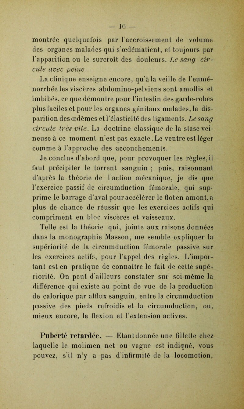 montrée quelquefois par l'accroissement de volume des organes malades qui s'œdémalient, et toujours par l’apparition ou le surcroît des douleurs. Le sang cir- cule avec peine. La clinique enseigne encore, qu’àla veille de l’eumé- norrhée les viscères abdomino-pelviens sont amollis et imbibés, ce que démontre pour l’intestin des garde-robes plus faciles et pour les organes génitaux malades, la dis- parition des œdèmes et l’élasticité des ligaments. Le sang circule très vile. La doctrine classique de la stase vei- neuse à ce moment n’est pas exacte. Le ventre est léger comme à l’approche des accouchements. Je conclus d’abord que, pour provoquer les règles, il faut précipiter le torrent sanguin ; puis, raisonnant d’après la théorie de l'action mécanique, je dis que l’exercice passif de circumduction fémorale, qui sup- prime le barrage d'aval pour accélérer le floten amont, a plus de chance de réussir que les exercices actifs qui compriment en bloc viscères et vaisseaux. Telle est la théorie qui, jointe aux raisons données dans la monographie Masson, me semble expliquer la supériorité de la circumduction fémorale passive sur les exercices actifs, pour l’appel des règles. L’impor- tant est en pratique de connaître le fait de cette supé- riorité. On peut d'ailleurs constater sur soi-même la différence qui existe au point de vue de la production de calorique par afflux sanguin, entre la circumduction passive des pieds refroidis et la circumduction, ou, mieux encore, la flexion et l’extension actives. Puberté retardée. — Etantdonnée une fillette chez laquelle le molimen net ou vague est indiqué, vous pouvez, s’i! n’y a pas d'infirmité de la locomotion,