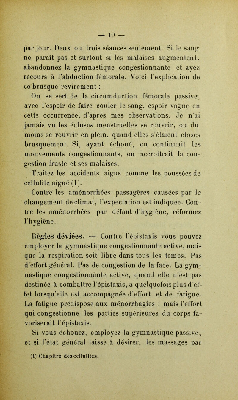 — 10 par jour. Deux ou trois séances seulement. Si le sang ne parait pas et surtout si les malaises augmentent, abandonnez la gymnastique congestionnante et ayez recours à l’abduction fémorale. Voici l'explication de ce brusque revirement : On se sert de la circumduction fémorale passive, avec l’espoir de faire couler le sang, espoir vague en cette occurrence, d’après mes observations. Je n’ai jamais vu les écluses menstruelles se rouvrir, ou du moins se rouvrir en plein, quand elles s’étaient closes brusquement. Si, ayant échoué, on continuait les mouvements congestionnants, on accroîtrait la con- gestion fruste et ses malaises. Traitez les accidents aigus comme les poussées de cellulite aiguë (1). Contre les aménorrhées passagères causées par le changement de climat, l’expectation est indiquée. Con- tre les aménorrhées par défaut d’hygiène, réformez l’hygiène. Règles déviées. — Contre l’épistaxis vous pouvez employer la gymnastique congestionnante active, mais que la respiration soit libre dans tous les temps. Pas d’effort général. Pas de congestion de la face. La gym- nastique congestionnante active, quand elle n’est pas destinée à combattre l’épistaxis, a quelquefois plus d’ef- fet lorsqu’elle est accompagnée d’effort et de fatigue. La fatigue prédispose aux ménorrhagies ; mais l’effort qui congestionne les parties supérieures du corps fa- voriserait l’épistaxis. Si vous échouez, employez la gymnastique passive, et si l’état général laisse à désirer, les massages par (1) Chapitre des cellulites.