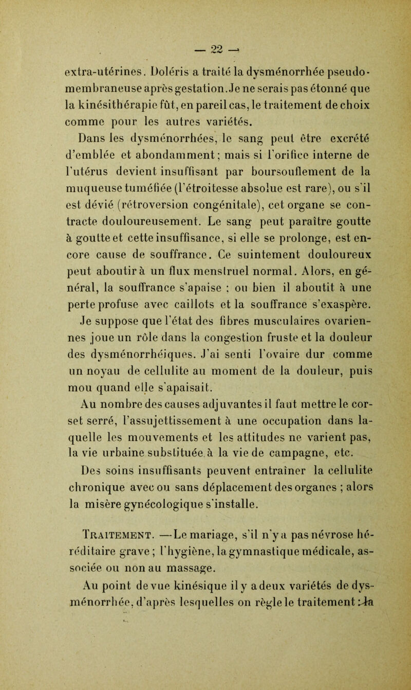 extra-utérines. Doléris a traité la dysménorrhée pseudo- membraneuse après gestation. Je ne serais pas étonné que la kinésithérapie fût, en pareil cas, le traitement de choix comme pour les autres variétés. Dans les dysménorrhées, le sang peut être excrété d’emblée et abondamment; mais si l’orifice interne de l'utérus devient insuffisant par boursouflement de la muqueuse tuméfiée (l’étroitesse absolue est rare), ou s'il est dévié (rétroversion congénitale), cet organe se con- tracte douloureusement. Le sang peut paraître goutte à goutte et cette insuffisance, si elle se prolonge, est en- core cause de souffrance. Ce suintement douloureux peut aboutira un flux menstruel normal. Alors, en gé- néral, la souffrance s’apaise ; on bien il aboutit à une perte profuse avec caillots et la souffrance s’exaspère. Je suppose que l’état des fibres musculaires ovarien- nes joue un rôle dans la congestion fruste et la douleur des dysménorrhéiques. J'ai senti l’ovaire dur comme un noyau de cellulite au moment de la douleur, puis mou quand elle s'apaisait. Au nombre des causes adjuvantes il faut mettre le cor- set serré, l’assujettissement à une occupation dans la- quelle les mouvements et les attitudes ne varient pas, la vie urbaine substituée à la vie de campagne, etc. Des soins insuffisants peuvent entraîner la cellulite chronique avec ou sans déplacement des organes ; alors la misère gynécologique s'installe. Traitement. —Le mariage, s’il n'y a pas névrose hé- réditaire grave; l'hygiène, la gymnastique médicale, as- sociée ou non au massage. Au point de vue kinésique il y a deux variétés de dys- ménorrhée, d’après lesquelles on règle le traitement iàr