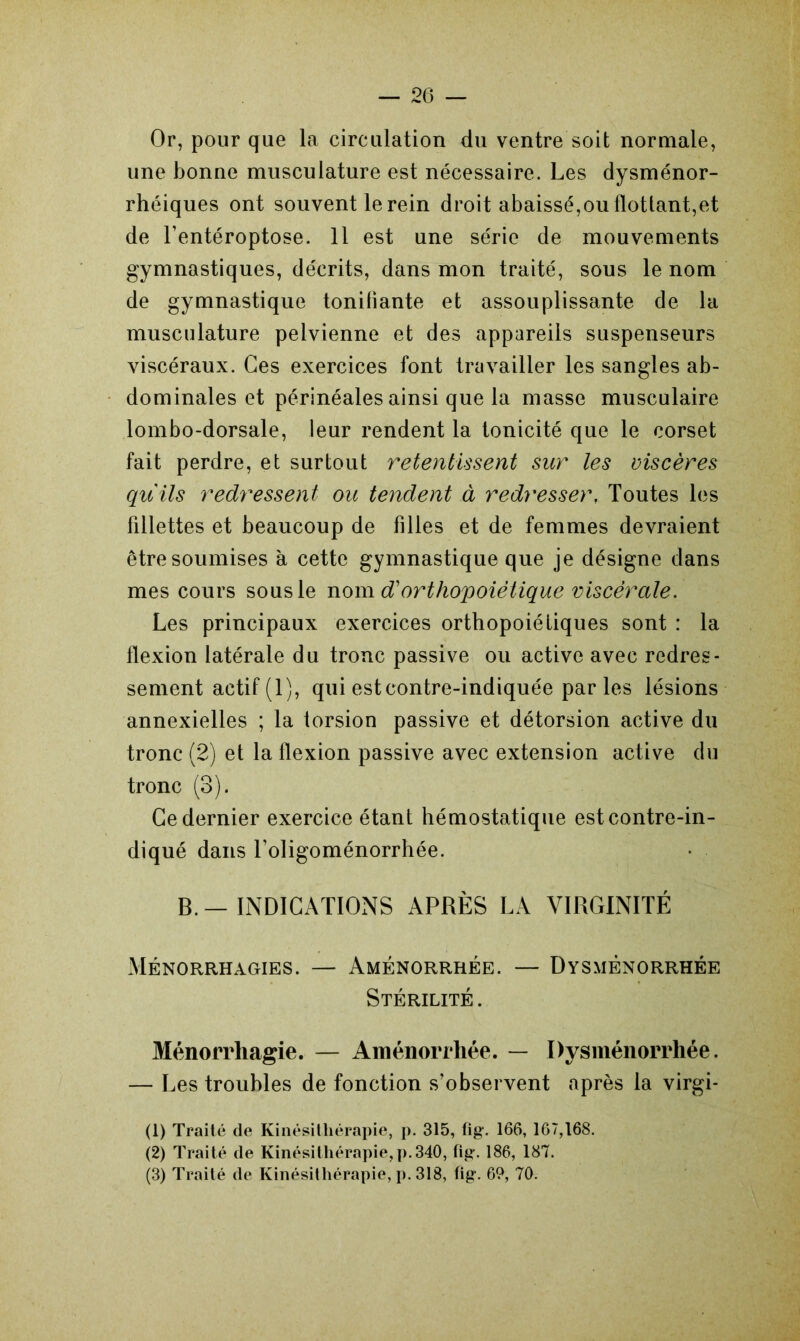 Or, pour que la circulation du ventre soit normale, une bonne musculature est nécessaire. Les dysménor- rhéiques ont souvent le rein droit abaissé,ou flottant,et de l’entéroptose. 11 est une série de mouvements gymnastiques, décrits, dans mon traité, sous le nom de gymnastique tonifiante et assouplissante de la musculature pelvienne et des appareils suspenseurs viscéraux. Ces exercices font travailler les sangles ab- dominales et périnéales ainsi que la masse musculaire lombo-dorsale, leur rendent la tonicité que le corset fait perdre, et surtout retentissent sur les viscères qu'ils redressent ou tendent à redresser, Toutes les fillettes et beaucoup de filles et de femmes devraient être soumises à cette gymnastique que je désigne dans mes cours sous le nom d'orthopoiétique viscérale. Les principaux exercices ortbopoiétiques sont : la flexion latérale du tronc passive ou active avec redres- sement actif (1), qui est contre-indiquée parles lésions annexielles ; la torsion passive et détorsion active du tronc (2) et la flexion passive avec extension active du tronc (3). Ce dernier exercice étant hémostatique est contre-in- diqué dans Toligoménorrhée. B.—INDICATIONS APRÈS LA VIRGINITÉ Ménorrhagies. — Aménorrhée. — Dysménorrhée Stérilité . Ménorrhagie. — Aménorrhée. — Dysménorrhée. — Les troubles de fonction s’observent après la virgi- (1) Traité de Kinésithérapie, p. 315, fig. 166, 167,168. (2) Traité de Kinésithérapie, p. 340, fig. 186, 187. (3) Traité de Kinésithérapie, p. 318, fig. 69, 70.