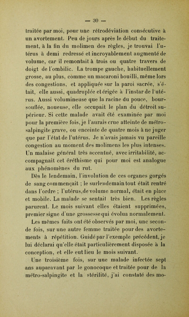 traitée par moi, pour Une rétrodéviation consécutive à un avortement. Peu de jours après le début du traite- ment, à la fin du molimen des règles, je trouvai l’u- térus à demi redressé et incroyablement augmenté de volume, car il remontait à trois ou quatre travers de doigt de l'ombilic. La trompe gauche, habituellement grosse, au plus, comme un macaroni bouilli, même lors des congestions, et appliquée sur la paroi sacrée, s’é- tait, elle aussi, quadruplée et érigée à l’instar de l'uté- rus. Aussi volumineuse que la racine du pouce, bour- souflée, noueuse, elle occupait le plan du détroit su- périeur. Si cette malade avait été examinée par moi pour la première fois, je l’aurais crue atteinte de métro- salpingite grave, ou enceinte de quatre mois à ne juger que par l’état de l’utérus. Je n'avais jamais vu pareille congestion au moment des molimens les plus intenses. Un malaise général très accentué, avec irritabilité, ac- compagnait cet éréthisme qui pour moi est analogue aux phénomènes du rut. Dès le lendemain, l’involution de ces organes gorgés de sang commençait ; le surlendemain tout était rentré dans l’ordre ; l’utérus,de volume normal, était en place et mobile. La malade se sentait très bien. Les règles parurent. Le mois suivant elles étaient supprimées, premier signe d'une grossessequi évolua normalement. Les mêmes faits ont été observés par moi, une secon- de fois, sur une autre femme traitée pour des avorte- ments à répétition. Guidé par l’exemple précédent, je lui déclarai qu’elle était particulièrement disposée à la conception, et elle eut lieu le mois suivant. Une troisième fois, sur une malade infectée sept ans auparavant par le gonocoque et traitée pour de la métro-salpingite et la stérilité, j’ai constaté des mo-