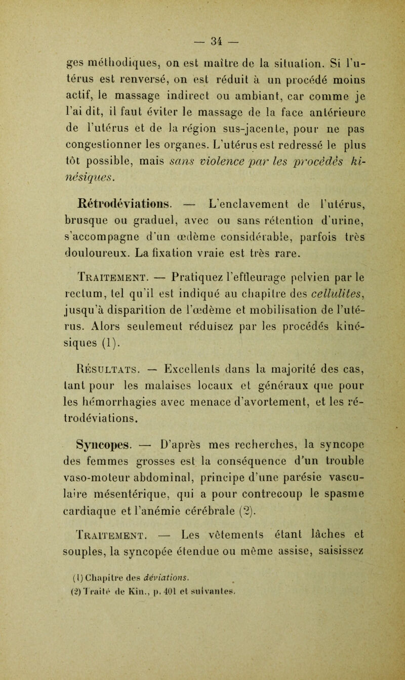 ges méthodiques, on est maître de la situation. Si l’u- térus est renversé, on est réduit à un procédé moins actif, le massage indirect ou ambiant, car comme je l’ai dit, il faut éviter le massage de la face antérieure de l’utérus et de Ja région sus-jacente, pour ne pas congestionner les organes. L’utérus est redressé le plus tôt possible, mais sans violence par les procèdes ki- nésiques. Rétrodéviations. — L’enclavement de l’utérus, brusque ou graduel, avec ou sans rétention d’urine, s’accompagne d’un œdème considérable, parfois très douloureux. La fixation vraie est très rare. Traitement. — Pratiquez l’effleurage pelvien par le rectum, tel qu’il est indiqué au chapitre des cellulites, jusqu’à disparition de l’œdème et mobilisation de l’uté- rus. Alors seulemeut réduisez par les procédés kiné- siques (1). Résultats. — Excellents dans la majorité des cas, lant pour les malaises locaux et généraux que pour les hémorrhagies avec menace d’avortement, et les ré- trodéviations. Syncopes. — D’après mes recherches, la syncope des femmes grosses est la conséquence d’un trouble vaso-moteur abdominal, principe d’une parésie vascu- laire mésentérique, qui a pour contrecoup le spasme cardiaque et l’anémie cérébrale (2). Traitement. — Les vêtements étant lâches et souples, la syncopée étendue ou même assise, saisissez (1) Chapitre des déviations. (2) Traité de Kin., p. 401 et suivantes.