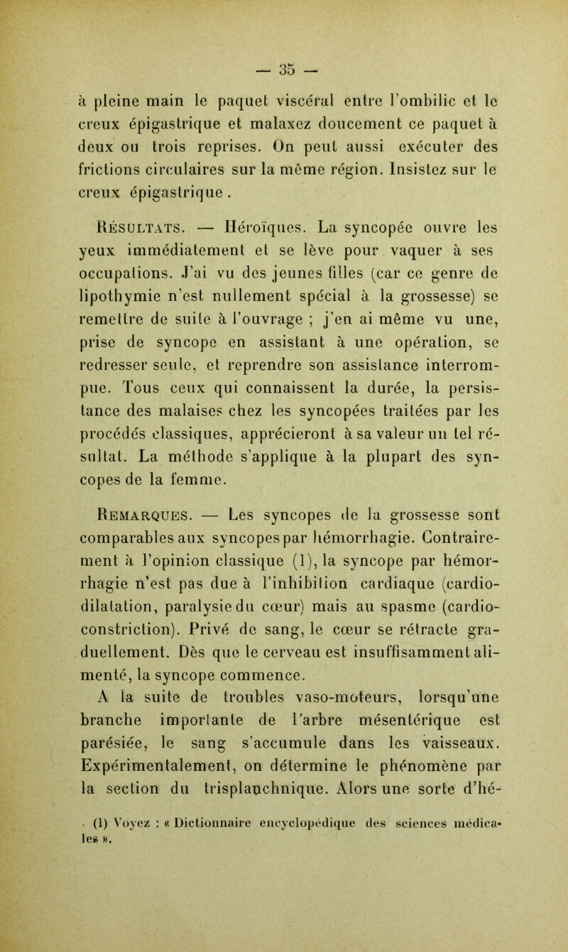 à pleine main le paquet viscéral entre l’ombilic et le creux épigastrique et malaxez doucement ce paquet à deux ou trois reprises. On peut aussi exécuter des frictions circulaires sur la meme région. Insistez sur le creux épigastrique . Résultats. — Héroïques. La syncopée ouvre les yeux immédiatement et se lève pour vaquer à ses occupations. J’ai vu des jeunes filles (car ce genre de lipothymie n’est nullement spécial à la grossesse) se remettre de suite à l’ouvrage ; j’en ai même vu une, prise de syncope en assistant à une opération, se redresser seule, et reprendre son assistance interrom- pue. Tous ceux qui connaissent la durée, la persis- tance des malaises chez les syncopées traitées par les procédés classiques, apprécieront à sa valeur un tel ré- sultat. La méthode s’applique à la plupart des syn- copes de la femme. Remarques. — Les syncopes de la grossesse sont comparables aux syncopes par hémorrhagie. Contraire- ment à l’opinion classique (1), la syncope par hémor- rhagie n’est pas due à l’inhibition cardiaque (cardio- dilatation, paralysie du cœur) mais au spasme (cardio- constriction). Privé de sang, le cœur se rétracte gra- duellement. Dès que le cerveau est insuffisamment ali- menté, la syncope commence. A la suite de troubles vaso-moteurs, lorsqu’une branche importante de l’arbre mésentérique est parésiée, le sang s’accumule dans les vaisseaux. Expérimentalement, on détermine le phénomène par la section du trisplanchnique. Alors une sorte d’hé- (1) Voyez : « Dictionnaire encyclopédique des sciences médica» les ».