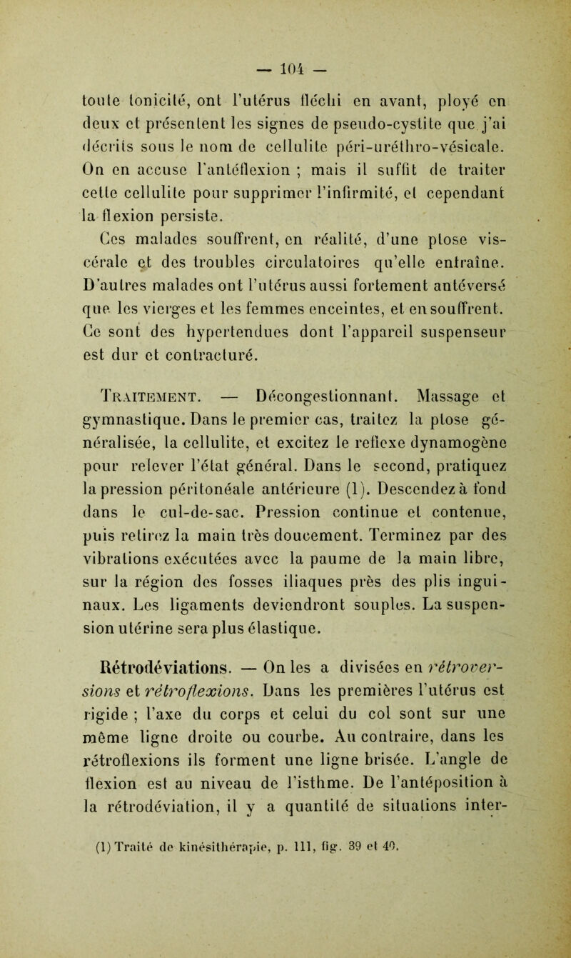 toute tonicité, ont l’utérus fléchi en avant, ployé en deux et présentent les signes de pseudo-cystite que j’ai décrits sous le nom de cellulite péri-uréthro-vésicale. On en accuse l'antéflexion ; mais il suffit de traiter cette cellulite pour supprimer l’infirmité, et cependant la flexion persiste. Ces malades souffrent, en réalité, d’une ptose vis- cérale et des troubles circulatoires qu’elle entraîne. D’autres malades ont l’utérus aussi fortement an té versé que les vierges et les femmes enceintes, et en souffrent. Ce sont des hypertendues dont l’appareil suspenseur est dur et contracturé. Traitement. — Décongestionnant. Massage et gymnastique. Dans le premier cas, traitez la ptose gé- néralisée, la cellulite, et excitez le reflcxe dynamogène pour relever l’état général. Dans le second, pratiquez la pression péritonéale antérieure (1). Descendez à fond dans le cul-de-sac. Pression continue et contenue, puis retirez la main très doucement. Terminez par des vibrations exécutées avec la paume de la main libre, sur la région des fosses iliaques près des plis ingui- naux. Les ligaments deviendront souples. La suspen- sion utérine sera plus élastique. Rétrodéviations. — On les a divisées en rétrover- sions et rétro flexions. Dans les premières l’utérus est rigide ; l’axe du corps et celui du col sont sur une meme ligne droite ou courbe. Au contraire, dans les rétroflexions ils forment une ligne brisée. L’angle de flexion est au niveau de l’isthme. De l’antéposition à la rétrodéviation, il y a quantité de situations inter-