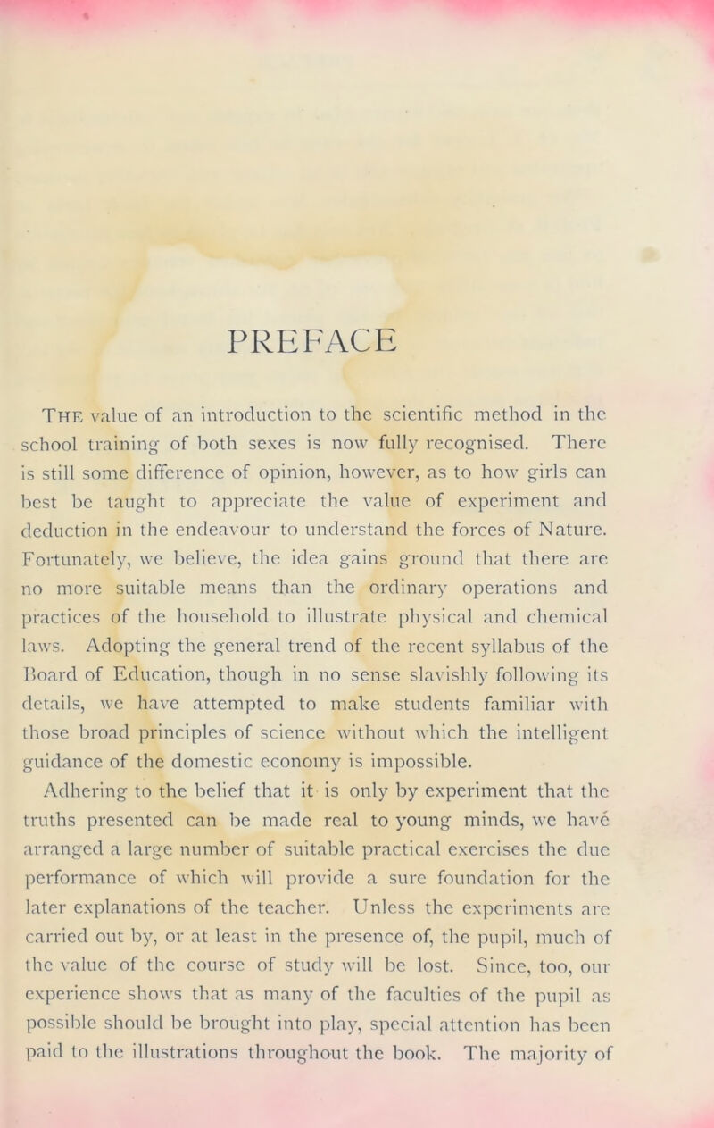PREFACE The value of an introduction to the scientific method in the school training of both sexes is now fully recognised. There is still some difference of opinion, however, as to how girls can best be taught to appreciate the value of experiment and deduction in the endeavour to understand the forces of Nature. Fortunately, we believe, the idea gains ground that there arc no more suitable means than the ordinary operations and practices of the household to illustrate physical and chemical laws. Adopting the general trend of the recent syllabus of the Board of Education, though in no sense slavishly following its details, we have attempted to make students familiar with those broad principles of science without which the intelligent guidance of the domestic economy is impossible. Adhering to the belief that it is only by experiment that the truths presented can be made real to young minds, we have arranged a large number of suitable practical exercises the due performance of which will provide a sure foundation for the later explanations of the teacher. Unless the experiments arc carried out by, or at least in the presence of, the pupil, much of the value of the course of study will be lost. Since, too, our experience shows that as many of the faculties of the pupil as possible should be brought into play, special attention has been paid to the illustrations throughout the book. The majority of