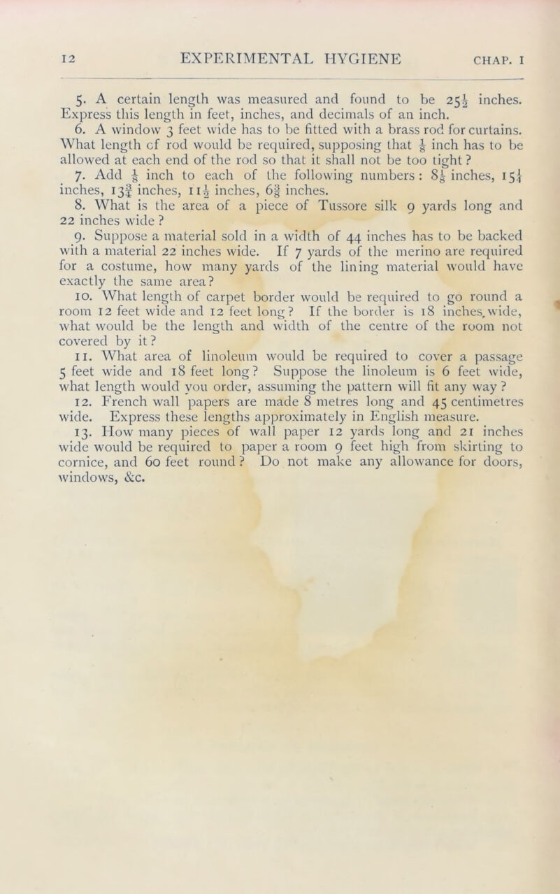 5- A certain length was measured and found to be 25^ inches. Express this length in feet, inches, and decimals of an inch. 6. A window 3 feet wide has to be fitted with a brass rod for curtains. What length cf rod would be required, supposing that g inch has to be allowed at each end of the rod so that it shall not be too tight ? 7. Add ^ inch to each of the following numbers: Scinches, 15J inches, 13! inches, 11^ inches, 6§ inches. 8. What is the area of a piece of Tussore silk 9 yards long and 22 inches wide ? 9. Suppose a material sold in a width of 44 inches has to be backed with a material 22 inches wide. If 7 yards of the merino are required for a costume, how many yards of the lining material would have exactly the same area? 10. What length of carpet border would be required to go round a room 12 feet wide and 12 feet long? If the border is 18 inches,wide, what would be the length and width of the centre of the room not covered by it ? 11. What area of linoleum would be required to cover a passage 5 feet wide and 18 feet long? Suppose the linoleum is 6 feet wide, what length would you order, assuming the pattern will fit any way ? 12. French wall papers are made 8 metres long and 45 centimetres wide. Express these lengths approximately in English measure. 13. Plow many pieces of wall paper 12 yards long and 21 inches wide would be required to paper a room 9 feet high from skirling to cornice, and 60 feet round ? Do not make any allowance for doors, windows, ike.