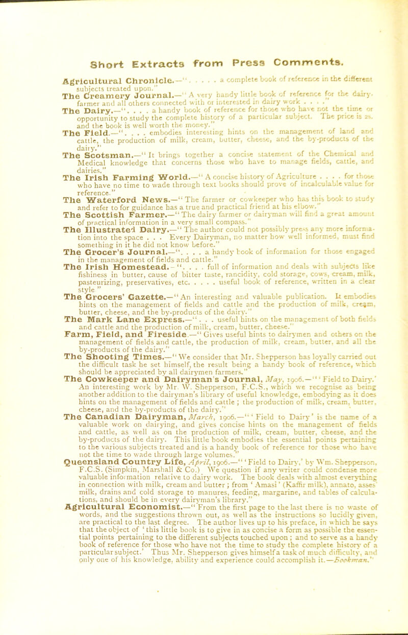 Short Extracts from Press Comments. Agricultural Chronicle.— ’ a complete book of referenc* in the diSerem subjects treated upon. /• uj- The Creamery Journal.—“A very handy liitle book cf reference for the dairy. farmer and all others connected with or interested in dairy uork .... The Dairy. ... a handy book of reference for those who liavc not the time or opportunity to study the complete history of a particular subject. The price is 2s, and the book is well worth the money.” The Field.—. . . embodies intereslinj» hints on the management of land and cattle, the production of milk, cream, butter, cheese, and the by-products of the daily.” ^ . r /-v • i j The Scotsman.—“ It brings together a concise statement of the Chemical and Medical knowledge that concerns those who have to manage fields, cattle, and dairies. The Irish Farming World.—“ A concise history of Agriculture .... for those who have no time to wade through text books should prove of incalculable value for The Waterford News.—“The farmer or cowkeeper who has this book to study and refer to for guidance has a true and practical friend at his elbow.’ The Scottish Farmer.—“The dairy farmer or dairyman will find a great amount of practical information in a very small compass. The Illustrated Dairy.—“ The author could not possibly pre^s any more infornia- tion into the space . . . Every Dairyman, no matter how well informed, must find something in it he did not know' before.” The Grocer^S Journal.—... a handy book of information for those engaged in the management of fields and cattle.” The Irish Homestead. - “. . . . full of information and deals with subjects like fishiness in butter, cause of bitter taste, rancidity, cold storage, cows, cream, milk, pasteurizing, preservatives, etc useful book of reference, written in a clear style ” The Grocers' Gazette.—“An interesting and valuable publi<^tion. U embodies hints on the management of fields and cattle and the production of milk, cretin, butler, cheese, and the by-products of the dairy. The Mark Lane Express.—. . useful hints on the management of both fields and cattle and the production of milk, cream, butter, cheese. Farm, Field, and Fireside.—“ Gives useful bints to dair>*men and others on the management of fields and cattle, the production of milk, cream, butter, and all the by-products of the dairy.” The Shooting Times.—“ We consider that ^Ir. Shepperson has loyally carried out the difficult task he set himself, the result being a handy book of reference, which should be appreciated by all dairymen farmers, The Cowkeeper and 'Dairyman's Journal, May, 1906.—“* Field to Daip-.’ An interesting work by Mr. W. Shepperson, F.C.S., which we recognise as being another addition to the dairyman’s library of useful knowledge, embodying as it does hints on the management of fields and cattle ; the production of milk, cream, butter, cheese, and the Vjy-products of the dairy.” The Canadian Dairyman, 1906.—“‘Field to Dair^’’ is the name of a valuable work on dairying, and gives concise hints on the management of fields and cattle, as well as on the production of milk, cream, butter, cheese, and the by-products of the dair}'. This little book embodies the essential points pertaining to the various subjects treated and is a handy book of reference lor those who have not the time to wade through large volumes.’’ Queenslcind Country Life, April, 1906.—“ ‘ Field to Dair^ ,’ by Wm. Shepperson, F.C.S. (Simpkin, Marshall & Co.) We question if any wTiier could condense more valuable infoimation relaiive to dairy work. The book deals with almost everything in connection with milk, cream and butter ; from ‘ Amasi ’ (Kaffir milk), annato, asses' milk, drains and cold storage to manures, feeding, margarine, and tables of calcula- tions, and should be in every dairyman’s library.” Agricultural Economist.—“ From the first page to the last there is no waste of words, and the suggestions thrown out, as well as the instructions so lucidly given, are practical to the last degree. The author lives up to his preface, in which he says that the object of ‘ this little book is to give in as concise a form as possible the essen- tial points pertaining to the different subjects touched up>on ; and to serve as a handy book of reference for those %vho have not the time to study the complete history of a particular subject.’ Thus Mr. Shepperson gives himself a task of much difficulty, and only one of his knowledge, ability and experience could accomplish it.—Bookman.''