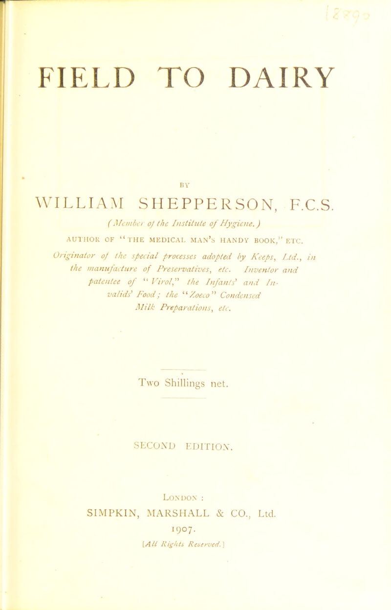 BV WILLIAM SIIEPPERSON, F.C.S, ( Member oj the Institute of Hygiene.) AUl lIOU OF “ I HE MEDICAL MAN’b HANDY BOOK,” ETC. Originator oJ the special processes adopted by Keeps, Ltd., in the manufacture of Preservatives, etc. Inventor and patentee of “ Virol,” the Infants' and In- valids' Food; the ''Zoeeo” Condensed Milk Preparations, etc. Two Shillings net. SECOXU EDITIOX. London : SIMPKIN, MARSHALL & CO., Ltd. 1907. {All Rights Reaerved.'\