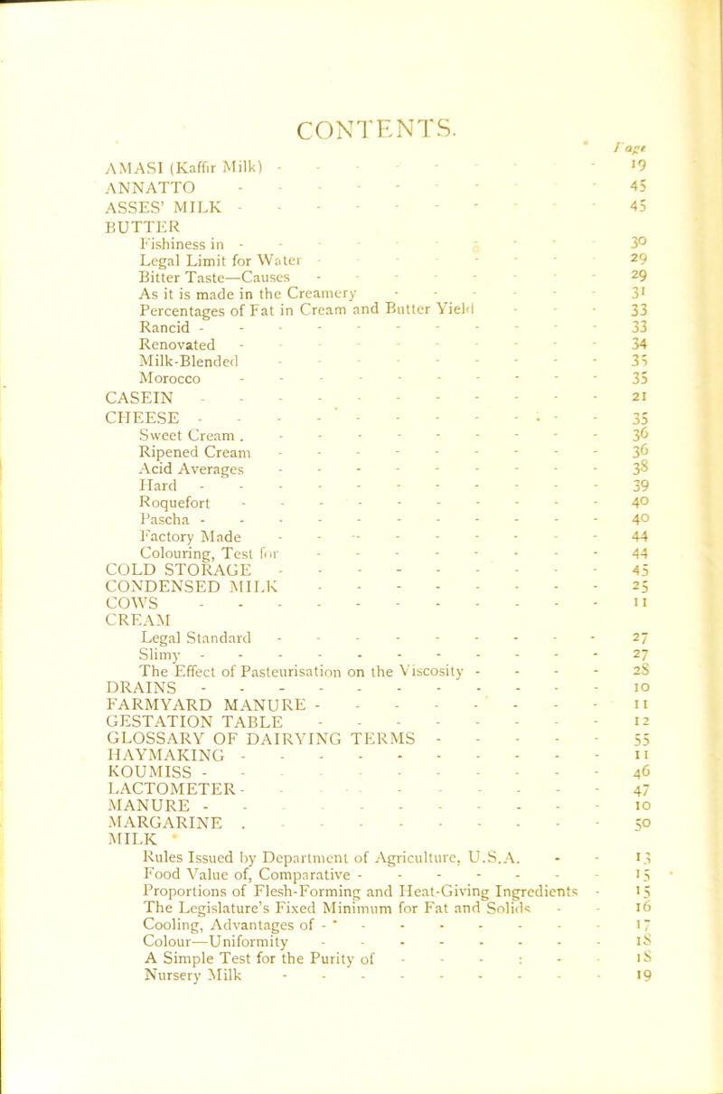 CONTENTS. I'aft AMASI (Kaffir Milk) ■ • I9 ANNATTO - - - • ■ 45 ASSES’ MILK 45 BUTTER Eishiness in - - . . . 30 Legal Limit for Water 29 Bitter Taste—Causes - • • - • • 29 As it is made in the Creamery - • - 3* Percentages of Fat in Cream and Butter Yield - ■ ■ 33 Rancid ----------- 33 Renovated - ------ 34 Milk-Blended -------- 35 Morocco 35 CASEIN 21 CHEESE - - - - - - - - - . - - 35 Sweet Cream 3^ Ripened Cream --------- 36 Acid Averages --------- 3S Hard ----------- 39 Roquefort ---------- 40 Pascha ----------- 40 I'actory Made 44 Colouring, Test fur -------- 44 COLD STORAGE - - - - 45 CONDENSED MILK 25 COWS II CREAM Legal Standard --------- 27 Slimy - .- -- -- -- --27 The Effect of Pasteurisation on the Viscosity - - - - 2S DRAINS 10 FARMYARD MANURE - ii GESTATION TABLE - 12 GLOSSARY OF DAIRYING TERMS 55 HAYMAKING - 11 KOUMISS - ■ 46 LACTOMETER- . - - . - - 47 MANURE - - 10 MARGARINE - 50 MILK • Rules Issued by Department of-Agriculture, U.S.A. - • L5 Food Value of, Comparative - - - - - - ■ L5 Proportions of Flesh-Forming and Heat-Giving Ingredients - 15 The Legislature’s Fi.xed Minimum for Fat and Solids - 16 Cooling, Advantages of - ‘ ■ - - - - - H Colour—Uniformity iS A Simple Test for the Purity of - - - : - i^ Nursery Milk ......... 19