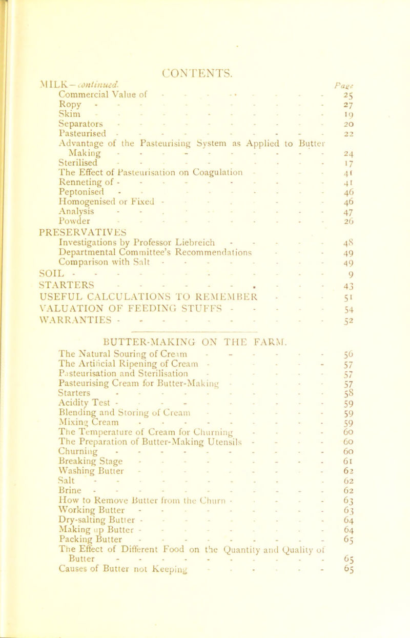 yWhV^ —conlinued. Page Commercial V'alue of - - - • ■ - 25 Ropy . - - 27 Skim ....... Separators 20 Pasteurised .---..-.--22 Advantage of the Pasteurising System as Applied to Butter Making 24 Sterilised ....... 17 The Effect of Pasteurisation on Coagulation - - 4t Renneting of --------- - 41 Peptonised - - - ... - 46 Homogenised or FLxed - - . - - - 46 -•Vnalysis - - , 47 Powder -------- 26 PRESERVATIVES Investigations by Professor Liebreich ----- 48 Departmental Committee’s Recommendations - • - 49 Comparison with S.nit ... - ... 49 SOIL . - 9 STARTERS - - 43 USEFUL CALCUL.-VTIONS TO REMEMBER - - - 51 VALUATION OF FEEDING STUFFS 54 WARRANTIES ----- 52 BUTTER-MAKING ON THE FARM. The Natural Souring of Creim 50 The Artificial Ripening of Cream - ■ ■ ■ - 57 P.isteurisation and Sterilisation - • • • - 57 Pasteurising Cream for Butter-Making - - • • 57 Starters 58 Acidity Test 59 Blending and Storing of Cream 59 Mi.xing Cream 59 The Temperature of Cream for Ciuirning - - - 60 The Preparation of Butter-Making Utensils - - - - 60 Churning 60 Breaking Stage 61 Washing Butter - 62 Salt - 62 Brine ----------- 62 How to Remove Butler from the Churn ■ - - - 63 Working Butter 63 Dry-salting Butter 64 Making up Butter ------- 64 Packing Butter 65 The Effect of Different Food on the Quantity and Quality of Butter - 65 Causes of Butter not Keeping 65
