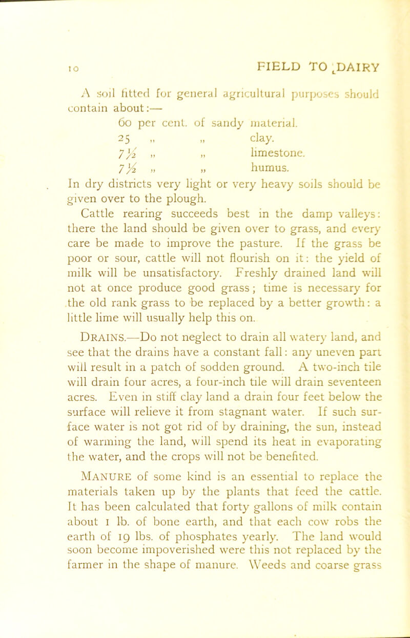 ;\ soil litted for general agricultural purposes should contain about:—■ 6o per cent, of sandy material. 25 n n clay. n limestone. 7X humus. In dry districts very light or very heavy soils should be given over to the plough. Cattle rearing succeeds best in the damp valleys: there the land should be given over to grass, and every care be made to improve the pasture. If the grass be poor or sour, cattle will not flourish on it: the yield of milk will be unsatisfactory. Freshly drained land will not at once produce good grass; time is necessary for the old rank grass to be replaced by a better growth: a little lime will usually help this on. Drains.—Do not neglect to drain all watery land, and see that the drains have a constant fall: any uneven part will result in a patch of sodden ground. A two-inch tile will drain four acres, a four-inch tile will drain seventeen acres. Even in stiff clay land a drain four feet below the surface will relieve it from stagnant water. If such sur- face water is not got rid of by draining, the sun, instead of warming the land, will spend its heat in evaporating the water, and the crops will not be benefited. Manure of some kind is an essential to replace the materials taken up by the plants that feed the cattle. It has been calculated that forty gallons of milk contain about I lb. of bone earth, and that each cow robs the earth of 19 lbs. of phosphates yearly. The land would soon become impoverished were this not replaced by the farmer in the shape of manure. Weeds and coarse grass