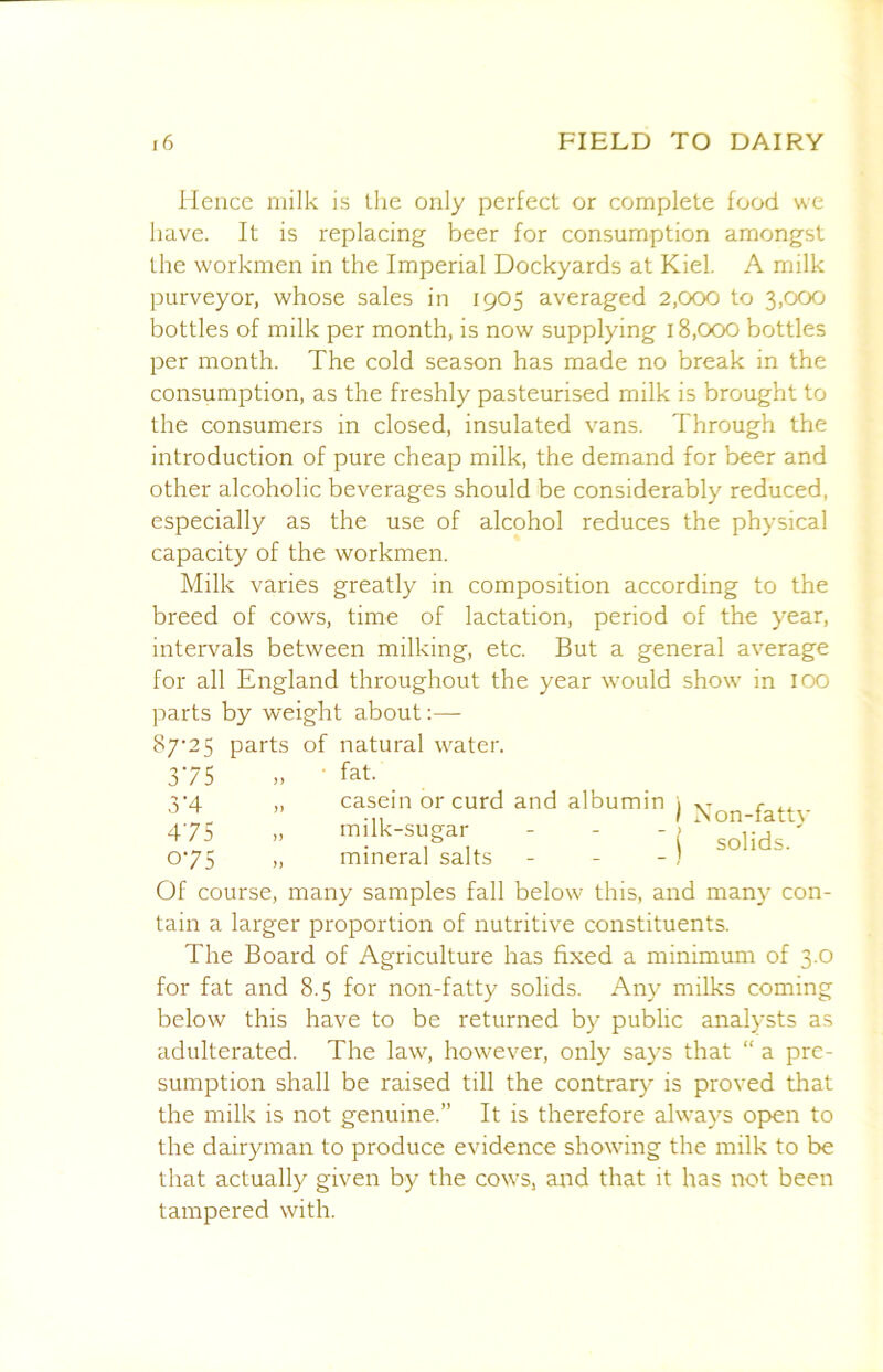 lienee milk is the only perfect or complete food we have. It is replacing beer for consumption amongst the workmen in the Imperial Dockyards at Kiel. A milk purveyor, whose sales in 1905 averaged 2,000 to 3,000 bottles of milk per month, is now supplying 18,000 bottles per month. The cold season has made no break in the consumption, as the freshly pasteurised milk is brought to the consumers in closed, insulated vans. Through the introduction of pure cheap milk, the demand for beer and other alcoholic beverages should be considerably reduced, especially as the use of alcohol reduces the physical capacity of the workmen. Milk varies greatly in composition according to the breed of cows, time of lactation, period of the year, intervals between milking, etc. But a general average for all England throughout the year would show in lOO parts by weight about;—- 87‘2S parts of natural water. 375 • fat. V4 „ casein or curd and albumin i c I Non-fattv 475 » milk-sugar - - -> ' 075 „ mineral salts - - - / Of course, many samples fall below this, and many con- tain a larger proportion of nutritive constituents. The Board of Agriculture has fixed a minimum of 3.0 for fat and 8.5 for non-fatty solids. Any milks coming below this have to be returned by public analysts as adulterated. The law, however, only says that “ a pre- sumption shall be raised till the contrary is proved that the milk is not genuine.” It is therefore always open to the dairyman to produce evidence showing the milk to be that actually given by the cows, and that it has not been tampered with.