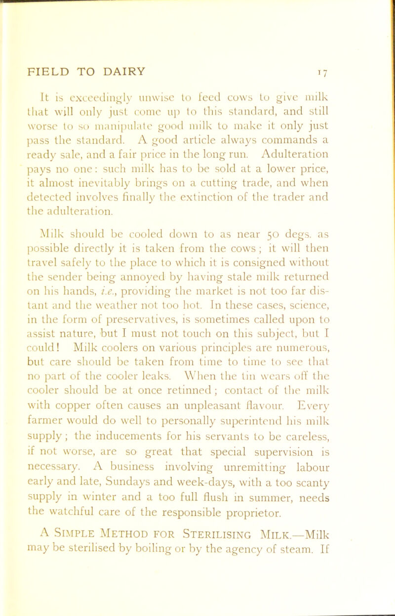 It is cxccedin^l)' unwise to feed cuws to give iiulk that will only just conic up to this standard, and still worse to so iiianipiilatc good milk to make it only just pass the standard. A good article always commands a ready sale, and a fair price in the long run. Adulteration pays no one; such milk has to be sold at a lower price, it almost inevitably brings on a cutting trade, and when detected involves finally the extinction of the trader and the adulteration. Milk should be cooled down to as near 50 degs. as possible directly it is taken from the cows ; it will then travel safely to the place to which it is consigned without the sender being annoyed by having stale milk returned on his hands, i.e., providing the market is not too far dis- tant and the w'eather not too hot. In these cases, science, in the form of preservatives, is sometimes called upon to assist nature, but I must not touch on this subject, but I could! Milk coolers on various principles are numerous, but care should be taken from time to time to sec that no part of the cooler leaks. When the tin wears off the cooler should be at once retinneci; contact of the milk with copper often causes an unpleasant flavour. Ever)’ farmer would do well to personally superintend his milk supply; the inducements for his servants to be careless, if not worse, are so great that special supervision is necessary. A business involving unremitting labour early and late, Sundays and week-days, with a too scanty supply in wunter and a too full flush m summer, needs the watchful care of the responsible proprietor. A Simple Method for Sterilising Milk.—Milk may be sterilised by boiling or by the agency of steam. If