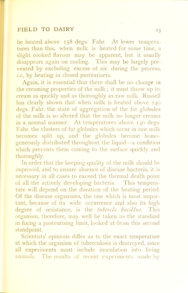 be heated above 158 degs. Fahr. At lower tempera- tures than this, when milk is heated for some time, a slight cooked flavour may be apparent, but it usually disappears again on cooling. This may be largely pre- vented by excluding excess of air during the process, i.e., by heating in closed pasteurisers. Again, it is essential that there shall be no change in the creaming properties of the milk ; it must throw up its cream as quickly and as thoroughly as raw milk. Russell has clearly shown that when milk is heated above 140 degs. Fahr. the state of aggregation of the fat globules of the milk is so altered that the milk no longer creams in a normal manner. At temperatures above 140 degs. Fahr. the clusters of fat globules which occur in raw milk becomes split up, and the globules become homo- geneously distributed throughout the liquid—a condition which prevents them coming to the surface quickly and thoroughly. In order that the keeping quality of the milk should be improved, and to ensure absence of disease bacteria, it is necessary in all cases to exceed the thermal dea’th point of all the actively developing bacteria. This tempera- ture will depend on the duration of the heating period. Of the disease organisms, the one which is most impor- tant, because of its wide occurrence aqd also its high degree of resistance, is the titbercle bacillus. This organism, therefore, may well be taken as the standard in hxing a pasteurising limit, looked at-from this second standpoint. Scientists’ opinions differ as to the exact temperature at which the organism of tuberculosis is destroyed, since all experiments must include inoculation into living animals. The results of recent expenmenls made by