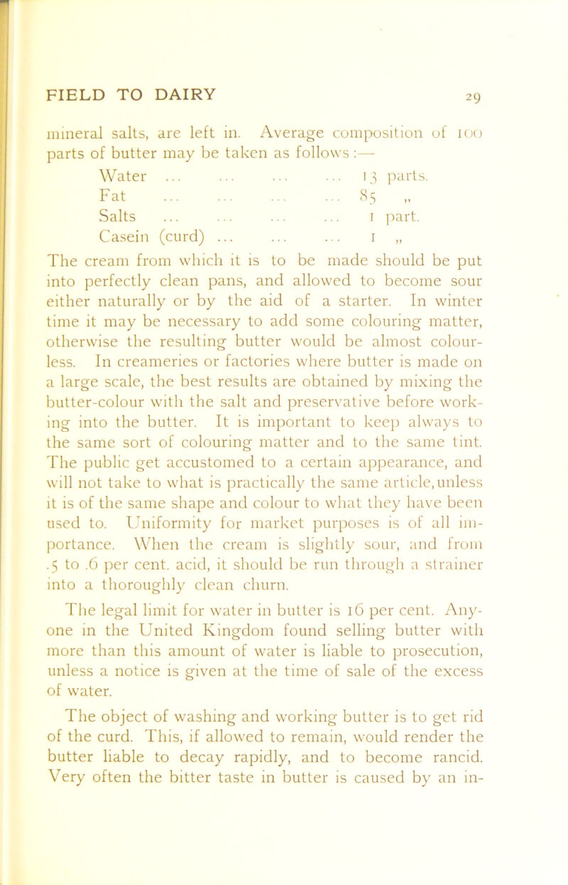 mineral salts, are left in. Average comix)sition uf 100 parts of butter may be taken as follows;— Water ... ... ... ... 13 parts. Fat ... ... ... ... (S5 „ Salts ... ... ... ... I part. Casein (curd) ... ... ... i „ The cream from which it is to be made should be put into perfectly clean pans, and allowed to become sour either naturally or by the aid of a starter. In winter time it may be necessary to add some colouring matter, otherwise the resulting butter would be almost colour- less. In creameries or factories where butter is made on a large scale, the best results are obtained by mixing the butter-colour with the salt and preservative before work- ing into the butter. It is important to keep always to the same sort of colouring matter and to the same tint. The public get accustomed to a certain appearance, and will not take to what is practically the same article,unless it is of the same shape and colour to what they have been used to. Uniformity for market purposes is of all im- portance. When the cream is slightly sour, and from .5 to .6 per cent, acid, it should be run through a strainer into a thoroughly clean churn. The legal limit for water in butter is 16 per cent. Any- one in the United Kingdom found selling butter with more than this amount of water is liable to prosecution, unless a notice is given at tlie time of sale of the excess of water. The object of washing and working butter is to get rid of the curd. This, if allowed to remain, would render the butter liable to decay rapidly, and to become rancid. Very often the bitter taste in butter is caused by an in-