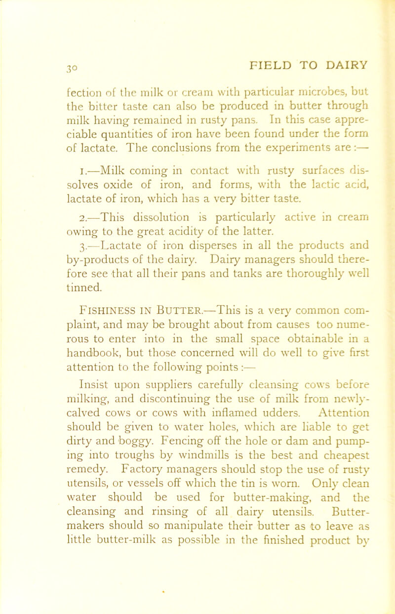 3° fection of tlie milk or cream with particular microbes, but the bitter taste can also be produced in butter through milk having remained in rusty pans. In this case appre- ciable quantities of iron have been found under the form of lactate. The conclusions from the experiments are:— 1. —Milk coming in contact with rusty surfaces dis- solves oxide of iron, and forms, with the lactic acid, lactate of iron, which has a very bitter taste. 2. —This dissolution is particularly active in cream owing to the great acidity of the latter. 3. —Lactate of iron disperses in all the products and by-products of the dairy. Dairy managers should there- fore see that all their pans and tanks are thoroughly well tinned. Fishiness in Butter.—This is a very common com- plaint, and may be brought about from causes too nume- rous to enter into in the small space obtainable in a handbook, but those concerned will do well to give first attention to the following points :— Insist upon suppliers carefully cleansing cows before milking, and discontinuing the use of milk from newly- calved cows or cows with inflamed udders. Attention should be given to water holes, which are liable to get dirty and boggy. Fencing off the hole or dam and pump- ing into troughs by windmills is the best and cheapest remedy. Factory managers should stop the use of rusty utensils, or vessels off which the tin is worn. Only clean water should be used for butter-making, and the cleansing and rinsing of all dairy utensils. Butter- makers should so manipulate their butter as to leave as little butter-milk as possible in the finished product by