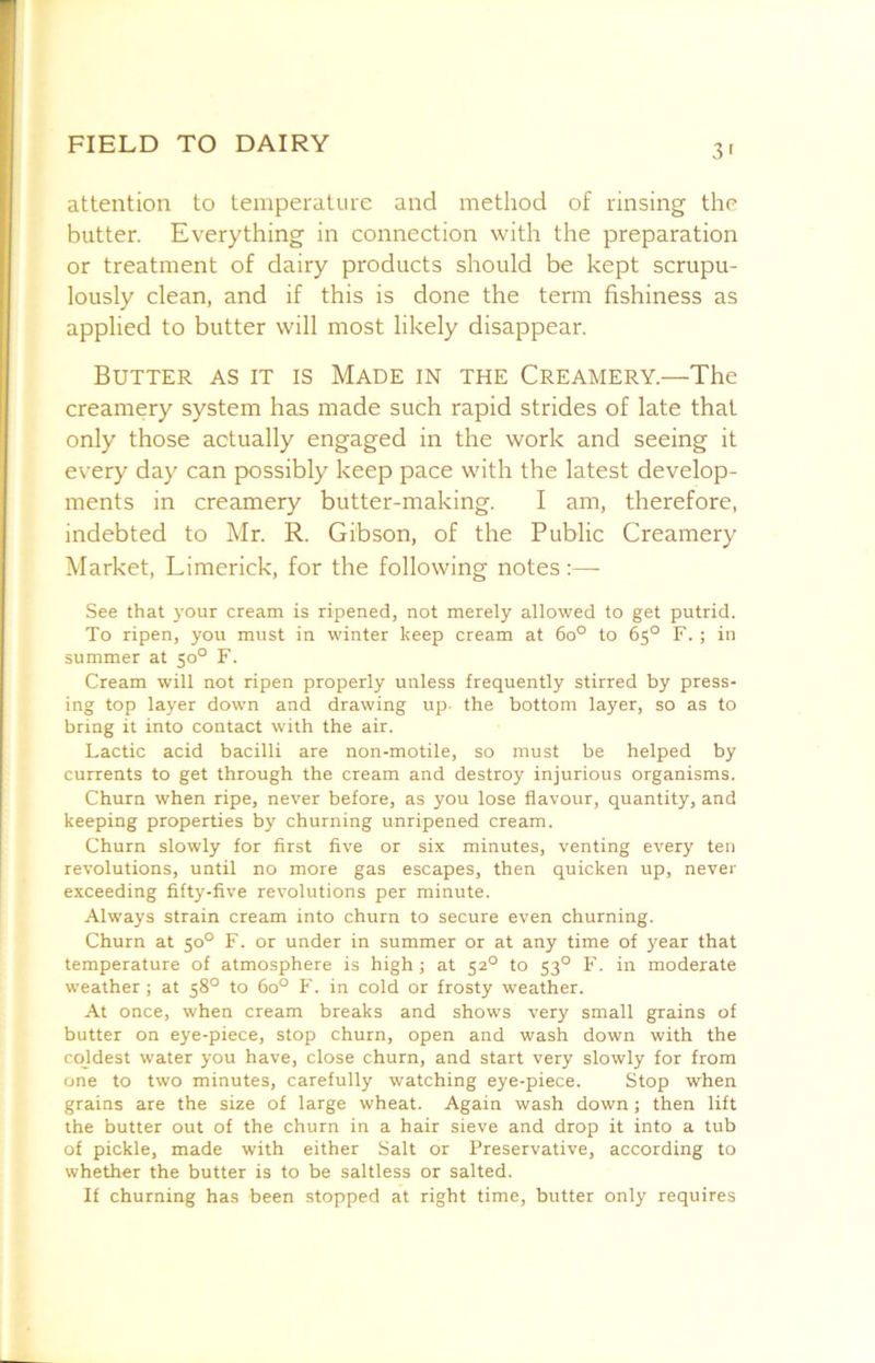 3' attention to temperature and method of rinsing the butter. Everything in connection with the preparation or treatment of dairy products should be kept scrupu- lously clean, and if this is done the term fishiness as applied to butter will most likely disappear. Butter as it is Made in the Creamery.—The creamery system has made such rapid strides of late that only those actually engaged in the work and seeing it every day can possibly keep pace with the latest develop- ments in creamery butter-making. I am, therefore, indebted to Mr. R. Gibson, of the Public Creamery Market, Limerick, for the following notes:— See that your cream is ripened, not merely allowed to get putrid. To ripen, you must in winter keep cream at 6o° to 65° F. ; in summer at 50° F. Cream will not ripen properly unless frequently stirred by press- ing top layer down and drawing up. the bottom layer, so as to bring it into contact with the air. Lactic acid bacilli are non-motile, so must be helped by currents to get through the cream and destroy injurious organisms. Churn when ripe, never before, as you lose flavour, quantity, and keeping properties by churning unripened cream. Churn slowly for first five or six minutes, venting every ten revolutions, until no more gas escapes, then quicken up, never exceeding fifty-five revolutions per minute. Always strain cream into churn to secure even churning. Churn at 50° F. or under in summer or at any time of year that temperature of atmosphere is high ; at 52° to 53° F. in moderate weather ; at 58° to 60° F. in cold or frosty weather. At once, when cream breaks and shows very small grains of butter on eye-piece, stop churn, open and wash down with the coldest water you have, close churn, and start very slowly for from one to two minutes, carefully watching eye-piece. Stop when grains are the size of large wheat. Again wash down; then lift the butter out of the churn in a hair sieve and drop it into a tub of pickle, made with either Salt or Preservative, according to whether the butter is to be saltless or salted. If churning has been stopped at right time, butter only requires